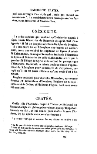 ONÉSICRITE. CRATËS. 257 
posé des ouvrages d'un style gai , mais qui cachait on 
sens sérieux ' ; il a aussi donné deux ouvrages sur les Pus-mns, 
et un troisième d'Eoehor talions. 
ONÉSICRITE. 
Il y a des auteurs qui veulent qu'Onésierite naquit à 
Égioe ; mais Démétrius de Magnésie dit qu'il était d'As-lypaiées. 
Il fut un des plus célèbres disciples de Oiogène. 
Il y eut entre lui et Xénophon une espèce de confor­mité 
, en ce que celui-ci fut capitaine de Cyrus et celui» 
là d'Alexandre, en ce que Xénophon traita de l'éducation 
de Cyrus et Onésicrite de celle d'Alexandre, en ce que le 
premier fit l'éloge de Cyrus et le second le panégyrique 
d'Alexandre. Onésicrite a même quelque chose d'appro­chant 
de Xénophon pour la manière de s'exprimer, ex­cepté 
qu'il lui est aussi inférieur qu'une copie l'est à l'o­riginal. 
oiogène eut aussi pour disciples Ménandre, surnommé 
Drymm et admirateur d'Homère; Hégésée de Sioope, 
surnommé le Collier; etPhiliscus d'Égioe, dont nous avons 
fait mention. 
CRATÈS. 
^ Cratès, iiSs d'Ascotîde, naquit à Thèbes, et fut aussi un 
illustre disciple du philosophe cynique, quoiqu'Hippohote 
conteste ce fait, et lui donne pour maître Bryson l'A-chéen. 
On lui attribue ces vers burlesques : 
Il y a une ville qui se nomme Besace, située a» milieu d'un 
| On dit que c'était Sa manière des philosophes cyniques Méntige. 
t Pline en fait née Ile du nombre île celles qu'on appelait Sporadrs, et 
h!0visf!t ? W Ûm f4eS d e |,A "*• vin, chap. 3j|. "**P«i. ttêit. fini., |,T. IV. chap. 12. et 
 