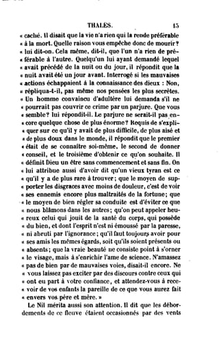 THALÈS. ^ 15 
« caché. Il disait que la vie n'a rien qui la rende préférable 
« à la mort. Quelle raison vous empêche donc de mourir? 
« lui dit-on. Cela même, dhVil, que l'un n'a rien de pré- 
« férable à l'autre. Quelqu'un lui ayant demandé lequel 
« avait précédé de la nuit ou du jour, il répondit que îa 
a nuit avait été un jour avaat. Interrogé si les mauvaises 
« actions échappaient à la connaissance des dieux : Non, 
& répliqua-t-il, pas même nos pensées les plus secrètes, 
et Un homme convaincu d'adultère lui demanda s'il ne 
ce pourrait pas couvrir ce crime par un parjure. Que vous 
« semble? lui répondit-il. Le parjure ne serait-il pas en- 
* core quelque chose de plus énorme? Requis de s'eipli- 
« quer sur ce qu'il y avait de plus difficile, de plus aisé et 
« de plus doux dans le monde, il répondit que le premier 
« était de se connaître soi-même, le second de donner 
« conseil, et le troisième d'obtenir ce qu'on souhaite. Il 
ce définiI Dieu un être sans commencement et sans fin. On 
« lui attribue aussi d'avoir dit qu'un vieux tyran est ce 
« qu'il y a de plus rare à trouver ; que le moyen de sup- 
« porter les disgrâces avec moins de douleur, c'est de voir 
ci ses ennemis encore plus maltraités de la fortune; que 
• « le moyen de bien régler sa conduite est d'éviter ce que 
ce nous blâmons dans les autres ; qu'on peut appeler heu- 
« reux celui qui jouit de la santé du corps, qui possède 
ci du bien, et dont l'esprit n'est ni émoussé par la paresse, 
« ni abruti par l'ignorance ; qu'il faut toujours avoir pour 
a ses amis les mêmes égards, soit qu'ils soient présents ou 
ce absents; que la vraie beauté ne consiste point à s'orner 
« le visage, mais à s'enrichir Famé de science. N'amassez 
« pas de bien par de mauvaises voies, disait-il encore. Ne 
ce vous laissez pas exciter par des discours contre ceux qui 
« ont eu part à votre confiance, et attendez-vous à rece­lé 
voir de vos enfants la pareille de ce que vous aurez fait 
et envers vos. père et mère. » 
Le Nil mérita aussi son attention. Il dit que les débor­dements 
de ce fleuve étaient occasionnés par des vents 
 