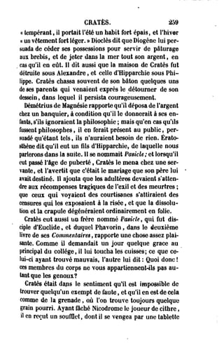 CRATÈS. 259 
ce tempérant, il portait Tété un habit fort épais, et l'hiver 
s un vêtement fort léger. » Dioclès dit que Diogène lui per­suada 
de céder ses possessions pour servir de pâturage 
aux brebis, et de jeter dans la mer tout son argent f en 
, cas qu'il en eût. Il dit aussi que la maison de Gratès fut 
détruite sous Alexandre, et celle d'Hipparchie sous Phi­lippe. 
Cratès chassa souvent de son bâton quelques uns 
de ses parents qui venaient exprès le détourner de son 
dessein, dans lequel il persista courageusement. 
Démétrius de Magnésie rapporte qu'il déposa de l'argent 
chez un banquier, à condition qu'il le donnerait à ses en­fants, 
s'ils ignoraient la philosophie ; mais qu'en cas qu'ils 
fussent philosophes ? il en ferait présent au public ; per­suadé 
qu'étant tels, ils n'auraient besoin de rien. Érato-sfhène 
dit qu'il eut un fils d'Hipparchie, de laquelle nous 
parlerons dans la suite. Il se nommait Pasicle; et lorsqu'il 
eut passé Fige de puberté , Gratès le mena chez une ser­vante, 
et l'avertit que c'était le mariage que son père lui 
avait destiné. Il ajouta que les adultères devaient s'atten­dre 
aux récompenses tragiques de l'exil et des meurtres ; 
que ceux qui voyaient des courtisanes s'attiraient des 
censures qui les exposaient à la risée, et que la dissolu­tion 
et la crapule dégénéraient ordinairement en. folie. 
Cratès eut aussi un frère nommé Prnieie, qui fut dis­ciple 
d'Euclide * et duquel Phavorin , dans le deuxième 
livre de ses Commentaires , rapporte une chose assez plai­sante. 
Comme il demandait un jour quelque grâce au 
principal du collège, il lui toucha les cuisses; ce que ce-lui- 
ci ayant trouvé mauvais, l'autre lui dit : Quoi donc ! 
ces membres du corps ne vous appartiennenWls pas au­tant 
que les genoux? 
Cratès était dans le sentiment qu'il est impossible de 
trouver quelqu'un exempt de foute, et qu'il en est de cela 
comme de la grenade, où l'on trouve toujours quelque 
grain pourri. Ayant fâché Nicodrome le joueur de cithre, 
il en reçut un soufflet, dont il se vengea par une tablette 
 