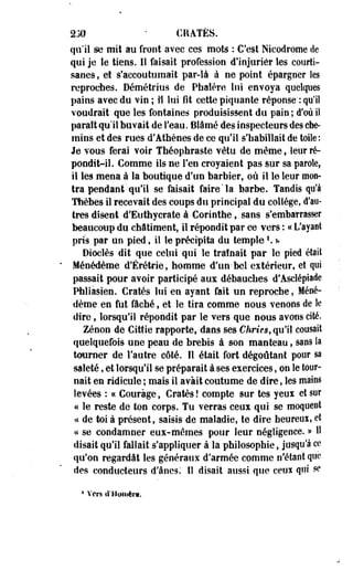 230 ' CRATES. 
qu'il se mit au front avec ces mots : C'est Nicodrome de 
qui je le tiens. Il faisait profession d'injurier les courti­sanes 
, et s'accoutumait par-là à ne point épargner Ses 
reproches. Démétrius de Pbalère lui envoya quelques 
pains avec du vin ; îl lui fît cette piquante réponse : qu'il 
voudrait que les fontaines produisissent du pain ; d'où i! 
parait qu'il buvait de l'eau. Blâmé des inspecteurs des che­mins 
et des rues d'Athènes de ce qu'il s'habillait de toile: 
Je vous ferai voir Théophrâsle vêtu de même, leur ré­pondit- 
il. Comme ils ne l'en croyaient pas sur sa parole, 
il les mena à la boutique d'un barbier, où il le leur mon­tra 
pendant'qu'il se faisait faire "la barbe. Tandis qu'à 
Thèbes îl recevait des coups du principal du collège, d'au-tres 
disent d'Euthycrate à Corinthe, sans s'embarrasser 
beaucoup du châtiment, il répondit par ce vers : a L'ayant 
pris par un pied, il le précipita du temple '. * 
Dioclès dit que celui qui le traînait par le pied était 
Ménédème d'Érétrie, homme d'un-bel extérieur, et qui 
passait pour avoir participé aux débauches d'Asclépiade 
Phliasien. Cratès lui en ayant fait un reproche, Méné­dème 
en fut fâché, et le tira comme nous venons de le 
dire, lorsqu'il répondit par le vers que nous avons cité. 
Zenon de Cittie rapporte, dans ses Chries, qu'il cousait 
quelquefois une peau de brebis à son manteau, sans la 
tourner de l'autre côté. Il était fort dégoûtant poor sa 
saleté, et lorsqu'il se préparait à ses exercices, on le tour­nait 
en ridicule ; mais il avait coutume de dire, les mains 
levées : « Courage, Cratès ! compte sur tes yeux et sur 
a le reste de ton corps. Tu verras ceux qui se moquent 
i< de toi a présent, saisis de maladie, te dire beureoï, et 
« se condamner eux-mêmes pour leur négligence. » 11 
disait qu'il fallait s'appliquer à la philosophie, jusqu'à ce 
qu'on regardât les généraux d'armée comme n'étant que 
des conducteurs d'ânes: Il disait aussi que cens qui se 
4 Vers d'Homère. 
 