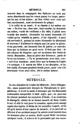 MÉTROCLE. m 
trouvent dans la compagnie des flatteurs ne sont pas 
moins abandonnés que les veaui parmi les loups, parce-que 
les uns et les autres, au lieu d'être avec ceux qui 
leur conviennent, sont environnés de pièges. 
A la veille de sa mort, il se chanta à lui-même ces 
vers : « Tu t'en vas, cher ami t tout courbé ; tu descends 
aux enfers, voûté de vieillesse. » En effet, il pliait sous 
le poids des années. Alexandre lui ayant demandé s'il 
voulait qu'on rétablît sa patrie, il lui répondit : A quoi 
cela servirait-il, puisqu'un autre Alexandre la détruirait 
de nouveau? D'ailleurs le mépris que j'ai pour la gloire, 
et ma pauvreté f me tiennent lieu de patrie ; ce sont des 
biens que la fortune ne peut ravir. Il finit par dire : Je 
suis citoyen de Diogène, qui est au-dessus des traits de 
l'envie. Ménandre, dans sa pièce des Gémeaux, parle de 
lui en ces termes : « Tu te promèneras avec moi, cou- 
« vert d'un manteau , aussi bien que la femme de Crjtès 
« le cynique. » Il maria ses tilles à ses disciples, et les 
leur confia d'avance pendant trente jours, pour voir s'ils 
pourraient vivre avec elles, dit le même auteur. 
METROCLE. 
Un des disciples de Cratès fut Métrocle, frère d'Hippar-chie, 
mais auparavant disciple de Théophraste le pèri-patéticien. 
11 avait la santé si dérangée par les flatuosités 
continuelles auxquelles il était sujet , que, ne pouvant 
les retenir pendant les exercices d'étude, il se renferma 
de désespoir, résolu de se laisser mourir de faim. Cratès 
le sut : il alla le voir pour le consoler, après avoir mangé 
exprès des lupins. Il tâcha de lui remettre l'esprit, et lui 
dit qu'à moins d'une espèce de miracle, il ne pouvait se 
délivrer d'un accident auquel la nature avait'soumis tous 
les hommes plus ou moins. Enfin ayant lâché lui-même 
quelques vents, il acheva de le persuader par son exem- 
 