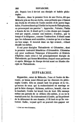 262 H1PPARCH1E. 
pie. Depuis lors il devint son disciple -et habile philo­sophe. 
Hécaton f dans le premier livre de ses Chrieg, dit que 
Métrocle jeta au feu ses écrits, sous prétexte que c'étaient 
des fruits de rêveries de l'autre monde et de pures baga­telles. 
D'autres disent qu'il brûla les leçons de Théophraste, 
en prononçant ces paroles! : Approche, Vulcain ; Thétis 
a besoin de toi. Il disait qu'il y a des choses qui s'acquiè­rent 
par argent, comme une maison ; d'autres, par le 
temps et la diligence, comme l'instruction. Il disait aussi 
que les richesses sont nuisibles, à moins qu'on n'en fasse 
un bon usage. Il mourut dans un âge avancé , s'étanft 
étouffé lui-même. 
Il eut pour disciples Théombrote et Cléomène, dont 
le premier instruisit Démétrius d'Alexandrie. Cléomène 
eut pour auditeurs Tîmarque d'Alexandrie et Éebècle 
d'Éphèse; mais celui-ci fut principalement disciple de 
Théombrote, qui forma Ménédème,duquel nous parlerons 
ci-après. Ménippe de Sinope devint aussi tin illustre dis­ciple 
de Théombrote. 
mPPARCHlE. 
Hipparchie, soeur de Métrocle, l'une et l'autre de Ma-ronée, 
se laissa aussi éblouir par les discours du philo­sophe 
Cratès. Elle en aimait tant les propos et la vie, 
qu'aucun de ceux qui la recherchaient en mariage ne 
put la faire changer. Richesse, noblesse, beauté, rien ne 
la touchait; Cratès lui tenait lieu de tout. Elle menaça 
même ses parents de se défaire elle-même, si on ne la 
mariait avec lui. Ils s'adressèrent à Cratès, qu'ils prièrent 
de la détourner de son dessein ; il fit tout ce qu'ils vou­lurent. 
Enfin, voyant qu'il ne pouvait rien gagner sor 
* C'est un vers d'Homère. 
 