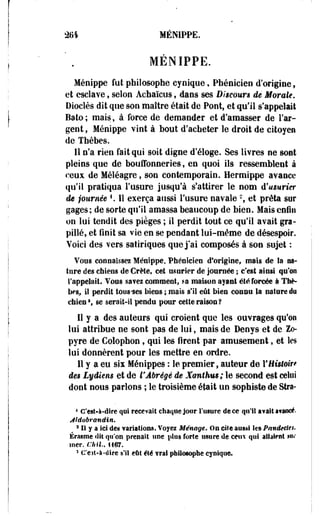 2tH MENIPPE. 
MÉNIPPE. 
Ménippe fut philosophe cynique, Phénicien d'origine f 
et esclave, selon Àchaïcus f dans ses Discours de Morale. 
Dioclès dit que son maître était de Pont, et qu'il s'appelait 
Bato ; mais, à force de demander et d'amasser de l'ar­gent 
» Ménippe vint à bout d'acheter le droit de citoyen 
de Thèbes. 
Il n'a rien fait qui soit digne d'éloge. Ses livres ne sont 
pleins que de bouffonneries, en quoi ils ressemblent à 
ceux de Méléagre, son contemporain. Hermippe avance 
qu'il pratiqua l'usure jusqu'à s'attirer le nom d'usurier 
de journée *. 11 exerça aussi l'usure navale % et prêta sur 
gages; de sorte qu'il amassa beaucoup de bien. Mais enfin 
on lui tendit des pièges ; il perdit tout ce qu'il avait gra-pillé, 
et finit sa vie en se pendant lui-même de désespoir. 
Voici des vers satiriques que j'ai composés à son sujet : 
Vous connaissez Ménippe, Phénicien d'origine, mais île la na­ture 
des chiens de Crète, cet usurier de journée ; c'est ainsi qu'es 
rappelait. Vous savez comment, ra maison ayant été forcée à Thè-bes, 
il perdit ions-ses biens ; mais s'il eût bien connu la nature du 
chien 5 
f se serait-il pendu pour cette raison? 
Il y a des auteurs qui croient que les ouvrages qu'on 
lui attribue ne sont pas de lui, mais de Denys et de Zo-pyre 
de Colophon f qui les firent par amusement, et les 
lui donnèrent pour les mettre en ordre. 
Il y a eu six Ménippes : le premier, auteur de l'Histoire 
des Lydiens et de l'Abrégé de Xanthus; le second est celui 
dont nous parlons ; le troisième était un sophiste de Stra- 
4 C'est-à-dire qui recevait chaque jour l'usure de ce qu'il avait atancé. 
jildobrandin. 
m 
a li y a ici des variations. Voyez Ménage» On ciîe aussi les Pandecles, 
Érasme «lit qu'on prenait une plus forte usure de cens qui allaient nu-mer. 
ChU., 1167. 
3 C'est-à-dire s'il eût été vrai philosophe cynique. 
 