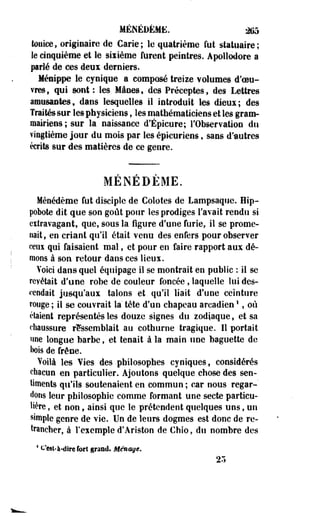 MÉNÉDÉME. *K> 
touice, originaire de Carie; le quatrième fut statuaire; 
le cinquième et le sixième furent peintres. Apollodore a 
parlé de ces deux derniers. 
Ménippe le cynique a composé treize volumes décou­vres, 
qui sont : les Mânes, des Préceptes, des Lettres 
amusantes, dans lesquelles il introduit les dieux; des 
Traités sur les physiciens » les mathématiciens et les gram­mairiens 
; sur la naissance d'Épicure; l'Observation du 
vingtième jour du mois par les épicuriens, sans d'autres 
écrits sur des matières de ce genre. 
MENEDEME. 
Ménédème fut disciple de Colotes de Lampsaquc. Hip­pobote 
dit que son goût pour les prodiges l'avait rendu si 
extravagant, que, sous la figure d'une furie, il se prome­nait, 
en criant qu'il était venu des enfers pour observer 
ceux qui faisaient mal, et pour en faire rapport aux dé­mons 
à son retour dans ces lieux. 
Voici dans quel équipage il se montrait en public : il se 
revêtait d'une robe de couleur foncée , laquelle lui des­cendait 
jusqu'aux talons et qu'il liait d'une ceinture 
rouge ; il se couvrait la' tête d'un chapeau arcadien ' , où 
étaient représentés les douze signes du zodiaque, et sa 
chaussure rassemblait au cothurne tragique. Il portait 
une longue barbe, et tenait à la main une baguette de 
bois de frêne. 
Voilà les Yies des philosophes cyniques, considérés 
chacun en particulier. Ajoutons quelque chose des sen­timents 
qu'ils soutenaient en commun ; car nous regar­dons 
leur philosophie comme formant une secte particu­lière 
, et non, ainsi que le prétendent quelques uns, un 
simple genre de vie. Un de leurs dogmes est donc de re­trancher, 
à l'exemple d'Ariston de Chio, du nombre des 
4 c'est-à-dire fort grand. Ménage. 
25 
 