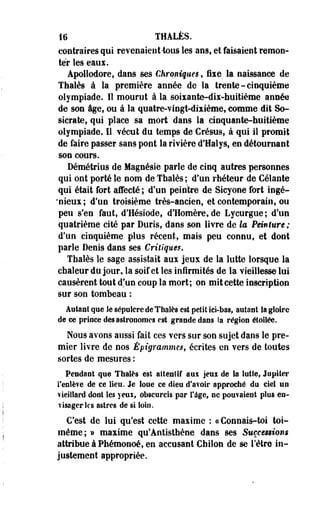 16 THALÈS. 
contraires qui revenaient-tous les ans, et faisaient remon­ter 
les eaux. 
Apollodore, dans ses Chroniques , fixe la naissance de 
Thaïes à la première année de la trente-cinquième 
olympiade. Il mourut à la soixante-dix-huittème année 
de son âge, ou à la quatre-vingt-dixièmes comme dit So-stcrate, 
qui place sa mort dans la cinquante-huitième 
olympiade. 11 vécut du temps de Crésus, à qui il promit 
de faire passer sans pont la rivière d'Halys, en détournant 
son cours. 
Démétrius de Magnésie parle de cinq autres personnes 
qui ont porté le nom de Thaïes ; d'un rhéteur de Celante 
qui était fort affecté ; d'un peintre de Sicyoee fort ingé- 
'nieux; d'un troisième très-ancien, et contemporain, ou 
peu s'en faut, d'Hésiode, d'Homère, de Lycurgue; d'un 
quatrième cité par Duris, dans son livre de la Peinture; 
d'un cinquième plus récent, mais peu connu, et dont 
parle Denis dans ses Critiques. 
Thaïes le sage assistait aux jeux de la lutte lorsque la 
chaleur du jour, la soif et les infirmités de la vieillesse lui 
causèrent tout d'un coup la mort; on mit cette inscription 
sur son tombeau : 
Alitant que le sépulcre de Thaïes est petit ici-bas, autant Sa gloire 
de ce prince des astronomes est grande dans Sa région étoilée. 
Nous avons aussi fait ces vers sur son sujet dans le pre­mier 
livre de nos Êpigrammcs, écrites en vers de toutes 
sortes de mesures : 
Pendant que Thaïes est attentif aux jeui de Sa lutte, Jupiter 
l'enlève de ce lieu. Je Soue ce dieu d'avoir approché du ciel un 
vieillard dont les yeux, obscurcis par l'âge, ne pouvaient plus en­visager 
les astres de si loin. 
C'est de lui qu'est cette maxime : ce Connais-toi toi-même; 
» maxime qu'Antisthène dans ses Sueces$ion$ 
attribue à Phémonoé, en accusant Chilon de se l'être in­justement 
appropriée. 
 