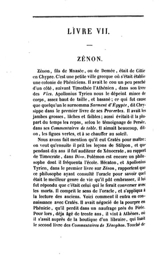 LIVRE VIL 
ZENON. 
Zéuon, fils de Mnasée, ou de Demée , était de Cittic 
en Chypre. C'est une petite ville grecqoe où s'était établie 
une colonie de Phéniciens. Il avait le cou un peu penché 
d'un côté, suivant Timothée F Athénien , dans son livre 
des Fie». Apollonius Tyrien nous le dépeint mince de 
corps, assez haut de taille , et basané ; ce qui fut cause 
que quelqu'un le surnomma Sarment d'Egypte, dit Cbry-sippe 
dans îe premier livre de ses Proverbes, Il avait les 
jambes grosses, lâches et faibles ; aussi évitait-il îa plu­part 
du temps les repas, selon le témoignage de Persée, 
dans ses Commentaires de table. 11 aimait beaucoup, dit-on 
, les figues vertes, et à se chauffer au soleil. 
Nous avons fait mention qu'il eut Cratès pour maître; 
on veut qu'ensuite il prit les leçons de Stilpon, et que 
pendant dix ans il fut*auditeur de Xénocrate, au rapport 
de Timocrate f dans Dion. Poiémon est encore un philo­sophe 
dont il fréquenta Fécole. Hécaton, et Apollonius 
Tyrien, dans le premier livre sur Zenon, rapportent que 
ce philosophe ayant consulté l'oracle pour savoir quel 
était le meilleur genre de vie qu'il pût embrasser, il lui 
fut répondu que c'était celui qui le ferait converser avec 
les morts. 11 comprit le sens de l'oracle, et s'appliqua à 
la lecture des anciens. Voici comment il entra en con­naissance 
avec Cratès. 11 avait négocié de la pourpre en 
Phénicie, qu'il perdit dans un naufrage près du Pirée. 
Pour lors, déjà âgé de trente ans, il vint à Athènes, où 
il s'assit auprès de la boutique d'un libraire, qui lisait 
le second livre des Commentaires de Xénophon. Touché de 
 