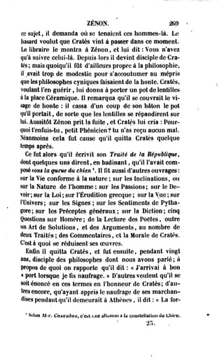 ZéNON. m 
ce sujet, H demanda où se tenaient ces hommes-là. Le 
Iiasard voulut que Cratès vint à passer dans -ce moment. 
Le libraire le montra à Zenon, et lui dit : Vous n'avez 
qu'à suivre celui-là. Depuis lors il devint disciple de Cra­tès; 
mais quoiqu'il fût d'ailleurs propre à la philosophie, 
iî .avait trop de modestie pour s'accoutumer au mépris 
que les philosophes cyniques faisaient de la honte. Cratès, 
voulant l'en guérir, lui donna à porter un pot de lentilles 
à la place Céramique. 11 remarqua qu'il se couvrait le vi­sage 
de honte : il cassa d'un coup de son bâton le pot 
qu'il portait, de sorte que les lentilles se répandirent sur 
lui. Aussitôt Zenon prit la fuite, et Cratès lui cria : Pour­quoi 
t'enfuis-tu, petit Phénicien? tu n'as reçu aucun mal. 
Néanmoins cela fut cause qu'il quitta Cratès quelque 
temps après. 
Ce fut alors qu'il écrivit son Traité de la République, 
dont quelques uns dirent, en badinant, qu'il l'avait com­posé 
mm la queue du chien  11 fît aussi d'autres ouvrages : 
sur la Vie conforme à la nature ; sur les Inclinations, ou 
sur la Nature de l'homme ; sur les Passions; sur le De­voir; 
sur la Loi ; sur l'Érudition grecque ; sur la Vue ; sur 
l'Univers ; sur les Signes ; sur les Sentiments de Pytha-gore; 
sur les Préceptes généraux; sur la Diction; cinq 
Questions sur Homère ; de la Lecture des Poètes, outre 
un Art de Solutions, et des Arguments, au nombre de 
deux Traités ; des Commentaires, et la Morale de Cratès. 
C'est à quoi se réduisent ses oeuvres. 
Enfin il quitta Cratès, et fut ensuite, pendant vingt 
ans, disciple des philosophes dont nous avons parlé; à 
propos de quoi on rapporte qu'il dit : a J'arrivai à bon 
« port lorsque je fis naufrage. » D'autres veulent qu'il se 
soit énoncé en ces termes en l'honneur de Cratès; d'au­tres 
encore, qu'ayant appris le naufrage de ses marchan­dises 
pendant qu'il demeurait à Athènes, il dit : ce La for- 
* Scion .!I..T. Casa néon, e'e»t une allusion a k constellation du chien. 
 