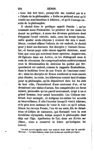 270 ZENON. 
« tune fait fort bien, puisqu'elle me conduit par là à 
« Fétude de-la philosophie. » Enfin on prétend aussi qu'il 
vendit ses marchandises à Athènes, et qu'il s'occupa en­suite 
de la philosophie. 
11 choisit donc le portique appelé Poecile  qu'on 
nommait aussi Pisianactée. Le premier de ces noms fut 
donné au portique, à cause des diverses peintures dont 
Polygnote l'avait enrichi ; mais, sous les trente tyrans, 
mille quatre cents citoyens y avaient été mis à mort. 
Zenon, voulant effacer l'odieux de cet endroit, le choisit 
pour y tenir ses discours. Ses disciples y vinrent l'écou­ter, 
et furent pour cette raison appelés stoïciens, aussi 
bien que ceux qui suivirent leurs opinions. Auparavant» 
dit Épicure dans ses Lettres, on les distinguait sous le 
nom de zénoniens. On comprenait même antérieurement 
^sous la dénomination de stoïciens les poètes qui fré­quentaient 
cet endroit, comme le rapporte Ératosthène, 
dans le huitième livre de son Traite de l'ancienne comé­die 
; mais les disciples de Zenon rendirent ce nom encore 
plus illustre. Au reste, les Athéniens eurent tant d'estime 
pour ce philosophe, qu'ils déposèrent chez lui les clefe 
de leur ville, l'honorèrent d'une couronne d'or, et lui 
dressèrent une statue d'airain. Ses compatriotes en firent 
autant, persuadés qu'un pareil monument, érigé à un si 
grand homme, leur serait honorable. Les Cittiens imi­tèrent 
leur exemple, et Antigone lui-même lui accorda 
sa bienveillance. Il alla l'écouter lorsqu'il vint à Athènes, 
et le pria avec instance de venir le voir ; ce qu'il refusa. 
Zenon lui envoya Persée, l'un de ses amis, fils de Démé-trius 
et Cittien de naissance, qui florissait vers la cent 
trentième olympiade, temps auquel le philosophe était 
déjà sur l'âge. Apollonius de Tyr, dans ses Écrits sur 
Zenon, nous a conservé la lettre qu* Antigone lui 
écrivit. 
1 Le mot poecite signifie varié. Cet endroit était situe sur te marché. 
Ménage. — Le mot stoïcien vient d'un terme qui signifie portique. 
 