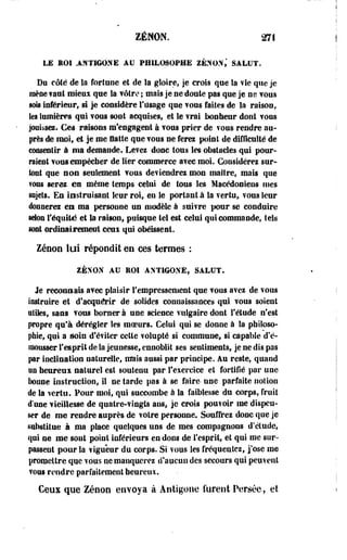 ZENON. 271 
LE ROI AJiTIGOXE AU PHILOSOPHE ZENON,' SALUT. 
Du côté de la fortune et de la gloire, je crois que la fie que je 
mène fiai mieux que la vôtre ; mais je ne doule pas que je ne TOUS 
sois inférieur, si je considère l'usage que vous faites de la raison, 
les lumières qui TOUS sont acquises, et le frai bonheur dont TOUS 
jouissez. Ces raisons m'engagent à TOUS prier de vous rendre au­près 
de moi, et je me flatte que TOUS ne ferez point de difficulté de 
consentir à ma demande. Le?ei donc tous les obstacles qui pour­raient 
TOUS empêcher de lier commerce aTec moi. Considérez sur­tout 
que son seulement TOUS deviendrez mou maître, mais que 
vous serez es même temps celui de tous les Macédoniens mes 
sujets. En instruisant leur rot, en le portant à la vertu, TOUS leur 
donnerez en ma personne un modèle à suiTre pour se conduire 
selon l'équité et la raison* puisque tel est celui qui commande, tels 
sont ordinairement ceiii qui obéissent. 
Zéeon lui répondit en ces termes : 
2ÉXOX AU EOI ANT1GOXÉ, SALUT. 
Je reconnais aTec plaisir l'empressement que TOUS avez de TOUS 
instruire et d'acquérir de solides connaissances qui TOUS soient 
utiles, sans TOUS borner à une science vulgaire dont l'étude n'est 
propre qu'à dérégler les moeurs. Celui qui se donne à la philoso­phie, 
qui a soin d'éviter cette volupté si commune, si capable d'é-îmrauer 
l'esprit de la jeunesse, ennoblit ses sentiments, je ne dis pas 
par inclination naturelle, mais aussi par principe, au reste, quand 
un heureux naturel est soutenu par l'exercice et fortifié par une 
bonne instruction, il ne tarde pas à se faire- une parfaite notion 
de la vertu. Pour moi, qui succombe à la faiblesse du corps, fruit 
d une vieillesse de quatre-vingts ans, je crois poufoir me dispen­ser 
de me rendre auprès de votre personne. Souffrez donc que je 
substitue à ma place quelques uns de mes compagnons d'étude, 
qui ne me sont point inférieurs en dons de l'esprit, et qui me sur­passent 
pour la vigueur du corps. Si vous les fréquentez, j'ose me 
promettre que vous ne manquerez d'aucun des secours qui peuvent 
vous rendre parfaitement heureux. 
Ceux que Zenon envoya à Antigone furent Persée, et 
 
