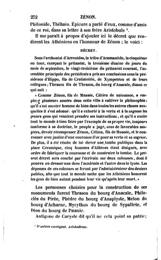 272 ZENON. 
Philonide, Thébain. Épicure a parlé d'eui, comme d'amis 
de ce roi, d'ans sa lettre à son frère Aristobule '. 
Il me paraît à propos d'ajouter ici le décret que ren­dirent 
les Athéniens en 1'bonneur de Zenon ; le voici : 
DÉCHET. 
Sous S'archontat d'Arreoidas, la tribu d'Acamantide, la cinquième 
en tour, exerçant le pritapéat, la troisième dizaine de jours du 
mois de septembre, le vingt-troisième du pritaséat courant, l'as­semblée 
principale des présidents a pris ses conclusions sous la pré­sidence 
d'Hippo, fils de Cratlstotèîe, de Xympetéon et de leurs 
collègues ; Thrason fils de Thrason, du bourg d'Anaeaïe, disant ce 
qui suit : 
« Comme Zenon, fils de Mnasée, Cittiea de naissance, a em­ployé 
plusieurs années dans cette fille à culti?er la philosophie; 
qu'il s'est montré homme de bien dans toutes les antres choses aui-quelles 
II s'est adonné : qu'il a exhorté à la ferla et à la sagesse Ses 
jeune s gens qui venaient prendre ses instructions, et qu'il a excité 
tout le monde à bien faire par l'exemple de sa propre vie, toujours 
conforme à sa doctrine, le peuple a jugé, sous de favorables aus­pices, 
devoir récompenser Zenon, Cittien, fils de Mnasée, et le cou­ronner 
avec justice d'une couronne d'or pour sa vertu et sa sagesse. 
De plus, II a été résolu de lui élever une.tombe publique dans la 
place Céramique, cinq hommes d'Athènes, étant désignés, avec 
ordre de fabriquer la couronne et de construire la tombe. Le pré­sent 
décret sera couché par l'écrivain sur deux colonnes, dont il 
pourra en dresser une dans l'académie et l'autre dans le lycée. Les 
dépenses de cescoloones se feront par l'administrateur des deniers 
publics, afin que tout le monde sache que les Athéniens honorent 
les gens de bien autant pendant leur vie qu'après leur mort. • 
Les personnes choisies pour la construction de ces 
monuments furent Thrason du bourg d'Anaeaïe, Phîlo-clès 
du Pirée, Phèdre du bourg d'Anaplyste, Melon du 
bourg d'Acharné» Mycythus du bourg de Sypallete, ef 
Dion du bourg de Paeanie. 
Antigone de Garyste dit qu'il ne cela point sa patrie; 
4 D'autres corrigcut. ArUtoUème. 
 