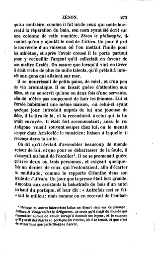ZENON. 2X1 
qu'au contraire, comme il fut un de ceux qui contribuè­rent 
à la réparation du bain, son nom ayant été écrit sur 
une colonne de cette manière, Zenon, le philosophé, iU 
voulut qu'on y ajoutât le mot de Ciltim. Un jour il prit 
îe couvercle d'un vaisseau ou l'on mettait l'huile pour 
les athlètes, et après l'avoir creusé il le porta partout 
pour y recueillir l'argent qu'il collectait en faveur de 
son maître Cratès. On assure que-'lorsqu'il vint en Grèce 
il était riche de plus de mille talents, qu'il prêtait à inté­rêt 
auï gens qui allaient sur mer. 
Il se nourrissait de petits pains, de miel, et d'un peu 
de vin aromatique. 11 ne faisait guère d'attention aux 
filles, et ne se servit qu'une ou deux fois d'une servante, 
afin de n'être pas soupçonné de haïr les femmes. Lui et 
Persée habitaient une même maison, où celui-ci ayant 
quelque jour introduit auprès de lui une joueuse de 
flûte, il la tira de là, et la reconduisit à celui qui la lui 
avait envoyée. Il était fort accommodant; aussi le roi 
Aotigone venait souvent souper chez lui, ou le menait. 
souper chez Ajristoclée îe musicien; liaison à laquelle il 
renonça dans la suite. 
On dit qu'il évitait d'assembler beaucoup de monde 
autour de lui, et que pour se débarrasser de la foule, il 
s'asseyait au haut de l'escalier1.11 ne se promenait guère 
qu'avec deux ou trois personnes, et exigeait quelque­fois 
un denier de ceux qui l'entouraient, afin d'écarter 
la multitude, comme le rapporte Cléanthe dans son 
traité de l'Airain, Un jour que la presse était fort grande, 
il montra* aux assistants la balustrade de bois d'un autel 
au haut du portique, ef leur dit : ce Autrefois ceci en fai-i{ 
sait le milieu ; mais comme on en recevait de l'embar- 
4 Ménage et autres interprètes îatios m disent rieo sur ce passage ; 
Mieau et Fougeroltes le défigurent. Je crois qu'il s'agit du monde qui 
s'assemblait autour de Zenon lorsqu'il donnait ses leçons, et je suppose 
«t'ill y avait des degrés au portique du PoeciSe, où il se tenait, et que c'est 
de ce portique que parie Diogène Laêrce. 
 