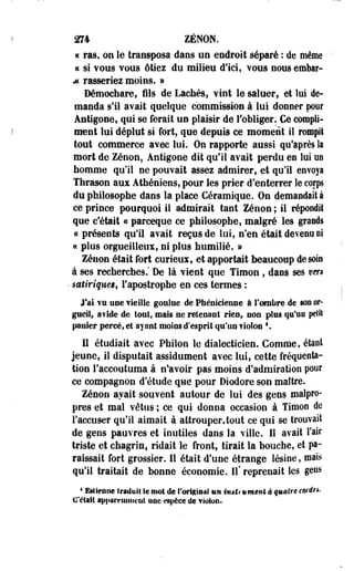 274 ZENON. 
« ras, on le transposa daos ne endroit séparé : de même 
« si vous TOUS étiez du milieu d'ici, vous nousemtar- 
M rasseriez moins. » 
Démochare, fils de Lâchés, vint le saluer, et lui de­manda 
s'il avait quelque commission à lui donner pour 
Ântigone, qui se ferait un plaisir de l'obliger. €e compli­ment 
lui déplut si fort, que depuis ce moment il rompit 
tout commerce avec lui. On rapporte aussi qu'après la 
mort de Zénoos Antigone dit qu'il avait perdu en lui on 
homme qu'il ne pouvait assez admirer, et qu'il envoya 
Thrason aux Athéniens, pour les prier d'enterrer le corps 
du philosophe dans la place Céramique. On demandait à 
ce prince pourquoi il admirait tant Zenon ; il répondit 
que c'était « parceque ce philosophe, malgré les grands 
« présents qu'il avait reçus de lui, n'en était devenu ni 
« plus orgueilleux, ni plus humilié. » 
Zenon était fort curieux, et apportait beaucoup de soi® 
à ses recherches." De là vient que Timon , dans ses vers 
• satiriquest l'apostrophe en ces termes : 
J'ai ¥u une vieille goulue de Phénicienne à l'ombre de son or­gueil, 
avide de foui, mais ne retenant rien, non plus qu'on petit 
panier percé, et ayant moins d'esprit qu'un flolon *.. 
Il étudiait avec PhiSon le dialecticien. Comme, étant 
jeune, il disputait assidûment avec lui, cette fréquenta­tion 
l'accoutuma à Savoir pas moins d'admiration pour 
ce compagnon d'étude que pour Diodore son maître. 
Zenon avait souvent autour de lui des gens malpro­pres 
et mal vêtus ; ce qui donna occasion à Timon de 
l'accuser qu'il aimait à attrouper.tout ce qui se trouvait 
de gens pauvres et inutiles dans la ville. 11 -avait l'air 
triste et chagrin, ridait le front, tirait la bouche, et pa­raissait 
fort grossier. Il était d'une étrange lésine, mais 
qu'il traitait de bonne économie. Il" reprenait les gens 
4 Eslientie traduit le mot de l'origioal un imti ttmenl à quatre cordts. 
C'était âpiiaretaiiit'iât UQC espèce de violon. 
 