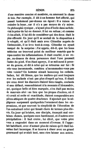 ZENON. 275 
d'une manière concise et modérée, en amenant la chose 
de loin. Par exemple, il dit à un homme tort affecté, qui 
passait lentement par-dessus un égout : Il a raison de 
craiedre la boue, car il n'y a pas moyen de s'y mirer. 
Un philosophe cynique, n'ayant plus d'huile dans sa fiole, 
vint le prier de lui en donner. Il lui en refusa ; et comme 
iî s'en allait, il lui dit de considérer qui des deux était le 
plus effronté. Un jour qu'il se sentait de la disposition à 
k volupté, et qu'il était assis avec Cléanthe auprès de 
Cfarémooide, il se leva tout-à-coup. Cléanthe en ayant 
marqué de la surprise: J'ai appris, dhVil, que les bons 
médecins ne trouvent point de meilleur remède que ie 
repos contre les inflammations. Il était couché, à un re­pas, 
au-dessus de deux personnes dont l'une poussait 
l'autre du pied. S'en étant aperçu, il se mit aussi à pous­ser 
du genou, et dit à celui qui se retourna sur lui : Si 
cela vous incommode, combien n'incommodez-vous pas 
votre voisin? Un homme aimait beaucoup les enfants. 
Saches, lui dit Zenon, que les maîtres qui sont toujours 
avec les enfants n'ont pas plus d'esprit qu'eux. Il disait 
que ceux dont les discours étaient bien rangés, coulants 
et sans défaut, ressemblaient à la monnaie d'Alexandrie, 
. qui, quoique belle et bien marquée, n'en était pas moins 
de mauvais aloi : au lieu que les propos d'autres, où il 
n'y avait ni suite ni exactitude, étaient comparables aux 
pièces âttiques de quatre drachmes II ajoutait que la né­gligence 
surpassait quelquefois l'ornement dans les ex­pressions, 
et que souvent îa simplicité de l'élocution de 
l'un entraînait celui qui faisait choix de termes plus éle­vés. 
Un jour qu'Ariston, son- disciple, énonçait mal cer­taines 
choses, quelques unes hardiment, et d'autres avec 
précipitation : Il faut croire, lui dit-il, que votre père 
vous a engendré dans un moment d'ivresse. 11 l'appe­lait 
babillard, avec d'autant plus de raison qu'il était lui-même 
fort laconique. Il se trouva à dîner avec un grand 
gourmand qui avalait tout, sans rien laisser aux autres. 
 