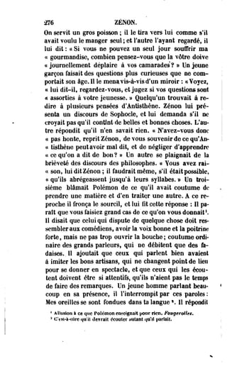 276 ZENON. 
On servit un gros poisson ; il le tira vers lui comme s'il 
avait voulu le manger seul ; et l'autre l'ayant regardé, il 
lui dit : « Si vous ne pouvez un seul jour souffrir ma 
« gourmandise, combien pensez-vous que la vôtre doive 
a journellement déplaire à vos camarades ? » Un jeune 
garçon faisait des questions plus curieuses que ne com­portait 
son âge. Il le mena vis-à-vis d'un miroir : ci Voyez, 
« lui dit-il, regardez-vous, et jogez si vos questions sont 
« assorties à votre jeunesse. » Quelqu'un trouvait à re­dire 
à plusieurs pensées d'Antisthène. Zenon lui pré­senta 
un discours de Sophocle, et lui demanda s'il ne 
croyait pas qu'il contînt de belles et bonnes choses. L'au­tre 
répondit qu'il n'en savait rien, ce N'avez-vous donc 
ce pas honte, reprit Zenon, de vous souvenir de ce qu*An-ce 
tisthène peut avoir mal dit, et de négliger d'apprendre 
ce ce qu'on a dit de bon ? » Un autre se plaignait de la 
brièveté des discours des philosophes, ce Yous avez rai-ce 
son, lui dit Zenon; il faudrait même, s'il était possible, 
ce qo'Ils abrégeassent jusqu'à leurs syllabes. » Un troi­sième 
blâmait Polémon de ce qu'il avait coutume de 
prendre une matière et d'en traiter une autre. A ce re­proche 
il fronça le sourcil, et lui fit cette réponse : Il pa­raît 
que vous faisiez grand cas de'ce qu'on vous donnait1. 
11 disait que celui qui dispute de quelque chose doit res­sembler 
aux comédiens, avoir la voix bonne et la poitrine 
forte, mais ne pas trop ouvrir la bouche ; coutume ordi­naire 
des grands parleurs, qui ne débitent que des fa­daises,, 
Il ajoutait que ceux qui parlent bien avaient 
à imiter les bons artisans, qui ne changent point de lien 
pour se donner en spectacle, et que ceux qui les écou­tent 
doivent être si attentifs, qu'ils n'aient pas le temps 
de faire des remarques. Un jeune homme parlant beau­coup 
en sa présence, il l'interrompit par ces paroles : 
Mes oreilles se sont fondues dans ta langue *. 11 répondit 
4 Allusion à ce que Polémon enseignait pour rien. Fougeroltes. 
2 Ost-à-tlire qu'il devrait écouter autant qu'il pariait. 
 