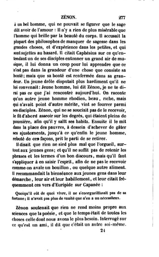 ZENON. 277 
à on bel homme, qui ne pouvait se figurer que le sage 
dût avoir de l'amour : 11 n'y a rien de plus misérable que 
l'homme qui brille par la beauté du corps. 11 accusait la 
plupart des philosophes de manquer de sagesse dans les 
graodes choses, et d'eipérience dans les petites, et qui 
sont sujettes au hasard. Il citait Caphésius sur ce qu'en­tendant 
un de ses disciples entonner un grand air de mu­sique, 
il lui donna un coup pour lui apprendre que ce 
"n'est pas dans.la grandeur d'une chose que consiste sa 
bonté; mais que sa bonté est renfermée dans sa gran­deur. 
Un jeune drôle disputait plus hardiment qu'il ne 
lui convenait: Jeune homme, lui dit Zenon, je ne te di­rai 
pas ce que j'ai rencontré aujourd'hui. On raconte 
p'uo autre jeune nomme rhodien, beau, riche, mais 
qui n'avait point d'autre mérite, vint se fourrer parmi 
ses disciples. Zenon, qui ne se souciait pas de le recevoir, 
le fit d'abord asseoir sur les degrés, qui étaient pleins de 
pussière, afin qu'il y salft ses habite. Ensuite il le mit 
dans la place des pauvres, à dessein d'achever de gâter 
ses ajustements, jusqu'à ce qu'enfin le jeune homme, 
rebuté de cea façons, prit le parti de se retirer. 
H disait que rien ne sied plus mal que l'orgueil, sur­tout 
aux jeunes gens; et qu'il ne suffit pas de retenir les 
phrases et les termes d'un bon discours, mais qu'il faut 
s'appliquer à en -saisir l'esprit, afin de ne pas le recevoir 
comme on avale un bouillon, ou quelque autre aliment. 
11 recommandait la bienséance aux jeunes gens dans leur 
démarche, leur air et leur habillement, et leur citait fré­quemment 
ces vers d'Euripide sur Capanée : 
Quoiqu'il eût de quoi vivre, il ne s'enorgueillissait pas de sa 
fortune; il n'avait pas plus de vanité que n'en a un nécesslteuï. 
Zénoe soutenait que rien ne rend moins propre aux 
sciences que la poésie, et que le temps était de toutes les 
choses celle dont nous avons le plus besoin. Interrogé sur 
ce qu'est un ami, il dit que c'était un autre soi-même. 
24 
 