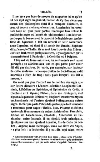 ÏHALÈS. 17 
11 ne sera pas hors de propos de rapporter ici ce qu'on 
dit des sept sages en général. Damon de Cyrène n'épargne 
aucun des philosophes dont il a composé Fhistoire, et 
ceux-ci encore moins que les autres. Anaximène les recon­naît 
tout au plus pour poètes. Dicéarque leur refuse la 
qualité de sages et l'esprit de philosophes; il ne leur ac­corde 
que le bon sens et la capacité de législateurs. Arché-timè 
de Syracuse a fait un recueil de leur conférence 
avec Cypseius, et dont il dit avoir été témoin. Euphore 
dit qu'excepté Thaïes, ils se sont tous trouvés chez Crésus ; 
ets'il en faut croire quelques autres, il y a apparence qu'ils 
s'assemblèrent à Panionie  à Corinthe et à Delphes. 
A l'égard de leurs maximes, les sentiments sont aussi 
partagés ; on attribue aux uns ce qui passe pour avoir 
été dit par d'autres. On varie, par exemple, sur fauteur 
de cette sentence :• ce Le sage Chilon de Lacédémone a dit 
autrefois : Rien de trop; tout plaft lorsqu'il est fait à 
propos. » 
On n'est pas plus d'accord sur le nombre des sages que 
sur leurs discours : Léandre substitue Léophante Gor-siade, 
Lébédien ou Éphésien, et Épiménide de Crète, à 
Cléobule et à Myson ; Platon, dans son Protagore, met 
Myson à la place de Périandre ; Euphore transforme Myson 
en Anacharsis; et d'autres ajoutent Pythagore aux autres 
sages. Dicéarque parled'aborddequatre, que tout le monde 
a reconnus pour sages : Thaïes, Bias, Pittacus et Solon ; 
après cela il en nomme six autres, Aristomène, Pamphile, 
Chilon de Lacédémone, Cléobule , Anacharsis et Pé­riandre, 
entre lesquels il en choisit trois principaux. 
Quelques uns leur ajoutent Acusilas, fils de Caba ou Sca-bra, 
Argien; mais Hermippe, dans son livre des Sages, 
va plus loin : à l'entendre, il y eut dix-sept sages, entre 
4 Fantôme éiail um fille, a?ec un bols sacré, située près d'Éphèse 
c'était an rendez-vous général de toutes les filles d'Ionie, qui y célébraient 
un sacrifice commun, eî qui par celle raison s'appelait Paniouie. Mé­nage.) 
 