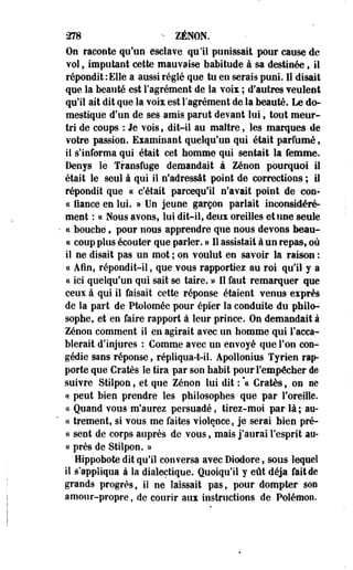 278 - ZENON. 
On raconte qu'un esclave qu'il punissait pour cause de 
vol, imputant cette mauvaise habitude à sa destinée, il 
répondit : Elle a aussi réglé que tu en serais puni. 11 disait 
que la beauté est l'agrément de la voix ; d'autres veulent 
qu'il ait dit que la voix est Fagrément de la beauté. Le do­mestique 
d'un de ses amis parut devant lui, tout meur­tri 
de coups : Je vois, dit-il au maître, les marques de 
votre passion. Examinant quelqu'un qui était parfumé, 
ii s'informa qui était cet homme qui sentait la femme. 
Denys îe Transfuge demandait à Zenon pourquoi il 
était le seul à qui il n'adressât point de corrections ; il 
répondit que ce c'était parcequ'il n'avait point de con-cc 
fiance en lui. » Un jeune garçon parlait inconsidéré­ment 
: ce Nous avons, lui dit-il, deux oreilles et une seule 
ce bouché, pour nous apprendre que nous devons beau-ce 
coup plus écouter que parler. » 11 assistait à un repas, où 
il ne disait pas un mot ; on voulut en savoir la raison : 
ce Afin, répondit-il, que vous rapportiez au roi qu'il y a 
ce ici quelqu'un qui sait se taire. » 11 faut remarquer que 
ceux à qui il faisait cette réponse étaient venus eïprès 
de la part, de Ptolomée pour épier la conduite du philo­sophe, 
et en faire rapport à leur prince. On demandait à 
Zenon comment il en agirait avec un homme qui l'acca­blerait 
d'injures : Comme avec un envoyé que l'on con­gédie 
sans réponse, répliqua-t-il. Apollonius Tyrien rap­porte 
que Cratès le tira par son habit pour l'empêcher de 
suivre Stilpon, et que Zenon lui dit :  Cratès, on se 
ce peut bien prendre les philosophes que par l'oreille. 
ce Quand vous m'aurez persuadé, tirez-moi par là ; au-ce 
trement, si vous me faites violence, je serai bien pré-ce 
sent de corps auprès de vous, mais j'aurai l'esprit au-ce 
près de Stilpon. » 
Hippobote dit qu'il conversa avec Diodore, sous lequel 
il s'appliqua à la dialectique. Quoiqu'il y eût déjà fait de 
grands progrès, il ne laissait pas, pour dompter son 
amour-propre, de courir aux instructions de Polémon. 
 