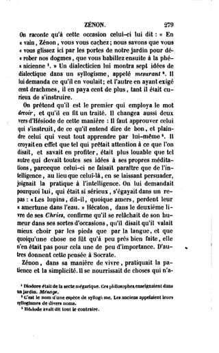 ZENON. 279 
On raconte qu'à cette occasion celui-ci lui dit : « En 
i yain, Zenon, vous VOUS cachez ; nous savons que vous 
« vous glissez ici par les portes de notre jardin pour dé- 
« rober nos dogmes, que vous babillez ensuite à la phé-a 
nicienne '. » Un dialecticien lui montra sept idées de 
dialectique dans un syllogisme, appelé mesurants. 11 
loi demanda ce qu'il en voulait; et l'autre en ayant exigé 
cent drachmes, il en paya cent de plus, tant il était cu­rieux 
de s'instruire. 
On prétend qu'il est le premier qui employa le mot 
devoir, et qu'il en fit un traité. Il changea aussi deux 
vers d'Hésiode de cette manière : 11 faut approuver celui 
qui s'indtruit, de ce qu'il entend dire de bon, et plain­dre 
celui qui veut tout apprendre par lui-mêmes. 11 
croyait en effet que tel qui prêtait attention à ce que Ton 
disait, et savait en profiter, était plus louable que tel 
autre qui devait toutes ses idées à ses propres médita-lions 
, parceque celui-ci ne faisait paraître que de l'in­telligence 
, au lieu que celui-là, en se laissant persuader, 
joipait la pratique à l'intelligence. On lui demandait 
pourquoi lui, qui était si sérieux, s'égayait dans un re­pas 
: « Les lupins, dit-il, quoique amers, perdent leur 
« amertune dans l'eau. » Hécaton, dans le deuxième li­vre 
de ses Chriesf confirme qu'il se relâchait de son hu­meur 
dans ses sortes d'occasions, qu'il disait qu'il valait 
mieux choir par les pieds que par la langue, et que 
quoiqu'une chose ne fût qu'à peu près bien faite, elle 
s'en était pas pour cela une de peu d'importance. D'au­tres 
donnent cette pensée à Socrate. 
Zenon 9 dans sa manière de vivre, pratiquait la pa­tience 
et la simplicité. Il se nourrissait de choses qui n'a- 
1 Modère était de la secte mégariqne. Os pliilosopheaieiMeiRiiaienl dans 
oa Jardin. Ménage. 
1 C'est le nom d'une espèce de syllogi» me. Les anciens appelaient leurs 
sflîogîsîiïes de divers noms. 
8 Hé*lt*de avait dit lotît te contraire. 
 