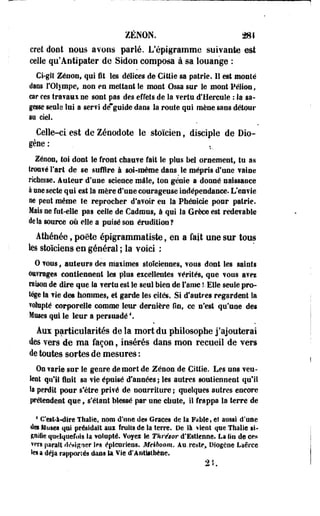 ZENON. 281 
cret dont nous avons parlé. L'épigramme syivante est 
celle qu'Antipater de Sidon composa à sa louange : 
Ci-gît Zéoon, qui fit les délices de Cittie sa patrie. 11 est monté 
dans l'Olympe* non eu mettant le mont Ossa sur le mont Pélioo, 
car ces travaui ne sont pas des effets de la ferla d'Hercule : la sa­gesse 
seule lui a ser?i de~guide dans la route qui mène sans détour 
au ciel. 
Celle-ci est de Zéoodote le stoïcien f disciple de Dio-gène 
: 
Zenon, toi dont le front chauve fait le plus bel ornement, tu as 
trouvé l'art de se suffire à soi-même dans le mépris d'une vaine 
richesse. Auteur d'une science mâle, ton génie a donné naissaoce 
à une secte qui est la mère d'une courageuse indépendance. L enfle 
ne peut même te reprocher d'avoir eu la Phénicie pour patrie. 
Mais ne fut-elle pas celle de Cadmus, à qui la Grèce est redevable 
delà source où elle a puisé son érudition? 
Athénée, poète épigrammatiste, en a fait une sur tous 
les stoïciens en général ; la voici ; 
0 vous, auteurs des maiimes stoïciennes, vous dont les saints 
©ttîrages contiennent les plus eicellentes vérités, que vous aves 
raison de dire que la vertu est le seul bien de faîne î- Elle seule pro­tège 
la vie des hommes, et garde les cités. Si d'autres regardent la 
volupté corporelle comme leur dernière On, ce n'est qu'une des 
Muses qui le leur a persuadé4. 
Aux particularités de la mort du philosophe j'ajouterai 
des vers de ma façon, insérés dans mon recueil de vers 
de toutes sortes de mesures : 
On varie sur le genre de mort de Zenon de Citfie. Les uns veu-ieot 
qu'il finit sa vie épuisé d'années ; les autres soutiennent qu'il 
Sa perdit pour s'être privé de nourriture ; quelques autres encore 
prétendent que 9 s'étant blessé par une chute, il frappa la terre de 
4 C'est-à-dire Thâlie, nom d'une des Grâces de la Fable, et aussi d'une 
des Muses qui présidait aux fruits de la îerre. De là tient que Thalle si­gnifie 
quelquefois la volupté. Voyez le Tkrés&r d'Esticnne. La lin de ces 
vers paraît désigner If s épicuriens. Meiboom. Au-reste» Oiogene Laêrce 
ies a déjà rapportés dans la Vie d*Antlitbène. 
9 i 
 
