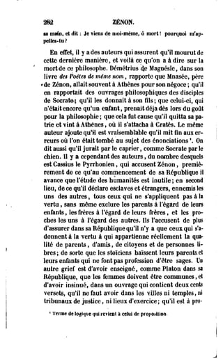 282 ZENON. 
sa mmn, et dit : Je ¥tens de moi-même, ô mort ! pourquoi tii'ap-pelles- 
tu? 
En effet, il y a des auteurs qui assurent qu'il mourut de 
cette dernière manière, et voilà ce qu'on a à dire sur la 
mort de ce philosophe. Démétrius 4e Magnésie, dans son 
livre des Poètes de même nom, rapporte que Mnasée, père 
*de. Zenon, allait souvent à Athènes pour son négoce ; qu'il 
en rapportait des ouvrages philosophiques des disciples 
de Socrate; qu'il les donnait à son fils ; que celui-ci, qui 
n'était encore qu*un enfant, prenait déjà dès lors du goût 
pour la philosophie ; que cela fut cause qu'il quitta sa pa­trie 
et vint à Athènes, où il s'attacha à Cratès. Le même 
auteur ajoute qu'il est vraisemblable qu'il mit fin aux er­reurs 
où Ton était tombé au sujet des énonciations  Oa 
dit aussi qu'il jurait par le câprier, comme Socrate par le 
chien. Il y a cependant des auteurs, du nombre desquels 
est Cassius le Pyrrhoniee, qui accusent Zenon, premiè­rement 
de ce qu'au commencement de sa République il 
avance que l'étude des humanités est inutile ; en second 
lieu, de ce qu'il déclare esclaves et étrangers, ennemis les 
uns des autres » tous ceux qui ne s'appliquent pas à la 
vertu, sans même exclure les parents à l'égard de leurs 
enfants, les frères à l'égard de leurs frères, et les pro­ches 
les uns à l'égard des autres. Ils l'accusent de plus 
d'assurer dans sa République qu'il n'y a que ceux qui s'a­donnent 
à la vertu à qui appartienne réellement la qua­lité 
de parents, d'amis, de citoyens et de personnes li­bres 
; de sorte que les stoïciens haïssent leurs parents et 
leurs enfants qui ne font pas profession d'être sages. Un 
autre grief est d'avoir enseigné, comme Platon dans sa 
République, que les femmes doivent être communes, et 
d'avoir insinué, dans un ouvrage qui contient deux cents 
versets, qu'il ne faut avoir dans les villes ni temples, ni 
tribunaux de justice, ni lieux d'exercice; qu'il est à pro- 
4 Terme de logique qui revient à celui de proposition. 
 