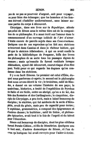 ZENON. 283 
pos de ne pas se pourvoir d'argent, soit pour voyager, 
ou pour faire des échanges ; que les hommes et les fem­mes 
doivent s'habiller uniformément, sans laisser au­cune 
partie du corps à découvert. 
Chrysippe, dans son livre sur la République, atteste 
quejoelui de Zenon sous le même titre est de la composi­tion 
de ce philosophe. Il a aussi écrit sur l'amour dans le 
commencement d'un ouvrage intitulé de VÂrt d'aimer. 
Il trait© encore de pareils sujets dans ses Conversations. 
Quelques uns de ces reproches qu'on fait aux stoïciens 
se trouvent dans Gassius et dans Je rhéteur Isidore, qui 
dit que le stoïcien Athénodore, à qui on avait confié la 
garde de la bibliothèque de Pergame, biffa des livres 
des philosophes dé sa secte tous les passages dignes de 
censure ; mais qu'ensuite ils furent restitués lorsque 
Athénodore, ayant été découvert, courut risque d'en être 
puni. Voilà pour ce qui regarde les dogmes qu'on con­damne 
dans les stoïciens. 
Il y a eu huit Zénons. Le premier est celui d'Élée, du­quel 
nous parlerons ci-après ; le second est le philosophe 
dont nous avons décrit la vie ; le troisième, natif de Rho­des, 
a donné en un volume l'histoire de son pays; le 
quatrième, historien, a traité de l'expédition de Pyrrhus 
m Italie et en Sicile, outre un abrégé, qu'on a de lui, des 
laits îles Romains et des Carthaginois ; le cinquième, dis­ciple 
de Chrysippe, a peu écrit, mais a laissé beaucoup de 
disciples ; le sixième, qui fut médecin de la secte d'Héro-phile, 
avait du génie, mais peu de capacité pour écrire ; 
Se septième, grammairien, a composé des épigrammes et 
d'autres choses ; le huitième, natif de Sidon, et philoso­phe 
épicurien, avait tout à la fois de l'esprit et du talent 
pour Félocution. 
Zenon eut beaucoup de disciples, dont les plus célèbres 
forent Persée Cittien, et fils de Démétrius. Quelques uns 
le font ami, d'autres domestique de Zenon, et l'un de 
ceux qu'Antigone lui avait envoyés pour l'aider à écrire. 
 