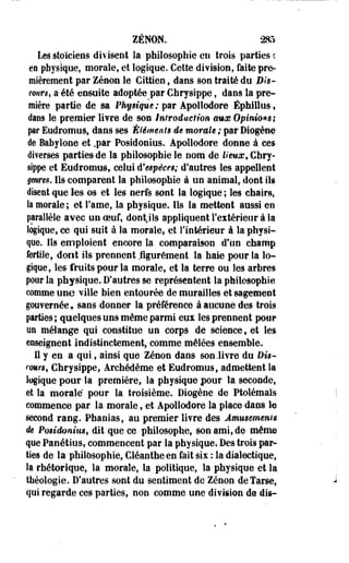 ZENON. 285 
Les stoïciens divisent la philosophie en trois parties c 
en physique, morale, et logique. Cette division, faite pre­mièrement 
par Zenon le Gîttien, dans son traité du Bis-court, 
a-été ensuite adoptée par Chrysippe, dans la pre­mière 
partie de sa Physique ; par Apollodore Éphillus » 
dans le premier livre de son introduction aux Opinions ; 
par Eudromus, dans ses Éléments de morale ; par Diogène 
de Babylone et .par Posidonius. Apollodore donne à ces 
diverses parties de la philosophie le nom de lieux* Chry­sippe 
et Eudromus, celui d'espèces; d'autres les appellent 
genres, Ils comparent la philosophie à un animal, dont ils 
disent que les os et les nerfs sont la logique ; les chairs, 
la morale; et l'ame, la physique. Ils la mettent aussi eo 
parallèle avec un oeuf, dont,ils appliquent l'extérieur à la 
logique, ce qui suit à la morale, et l'intérieur à la physi-que. 
Ils' emploient encore la comparaison d'un champ 
fertile, dont ils prennent fîgurément la haie pour la lo­gique, 
les fruits pour la morale, et la terre ou les arbres 
pour la physique. D'autres se représentent la philosophie 
comme une ville bien entourée de murailles et sagement 
gouvernée, sans donner la préférence à aucune des trois 
parties ; quelques uns même parmi eus les prennent pour 
un mélange qui constitue un corps de science, et les 
enseignent indistinctement, comme mêlées ensemble. 
Il y eo a qui, ainsi que Zenon dans son .livre du Dw-rmr$ 
9 Chrysippe, Archédème et Eudromus, admettent la 
logique pour la première, la physique pour la seconde, 
et la morale pour la troisième. Diogène de Ptolémaïs 
commence par la morale, et-Apollodore la place dans le 
second rang. Phaoias, au premier livre des Amusements 
de Posidonius, dit que ce philosophe, son ami, de même 
que Panétius, commenceot par la physique. Des trois par­ties 
de la philosophie, Cléanthe en fait six : la dialectique, 
la rhétorique, la morale, la politique, la physique et la 
théologie. D'autres sont du sentiment de Zenon de Tarse, 
qui regarde ces parties, non comme une division de dis» 
 