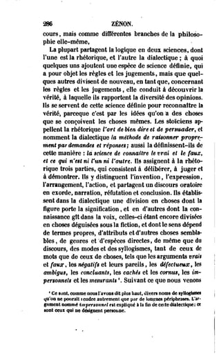 286 ZENON. 
cours ; mais comme différentes branches de la philoso­phie 
elle-même, 
La plupart partagent la logique en deux sciences, dont 
l'une est la rhétorique, et l'autre la dialectique ; à quoi 
quelques uns ajoutent une espèce de science définie, qui 
a pour objet les règles et les jugements, mais que quel­ques 
autres divisent de nouveau, en tant que, concernant 
les règles et les jugements, elle conduit à découvrir la 
vérité, à laquelle ils rapportent la diversité des opinions. 
Ils se servent de cette science déinie pour reconnaître la 
vérité, parceque c'est par les idées qu'on "a des choses 
que se conçoivent les choses mêmes. Les stoïciens ap­pellent 
la rhétorique l'art de Uen dire et de persuader, et 
nomment la dialectique ta méthode de raisonner propre^ 
ment par demandée et réponses; aussi la définissent-ils de 
cette manière : la science de connaître te vrai et le faux, 
et ce qui n'est ni tun ni l'autre. Ils assignent à la rhéto­rique 
trois parties, qui consistent à délibérer, à juger et 
à démontrer. Ils y distinguent l'invention, l'expression, 
l'arrangement, Faction, et partagent un discours oratoire 
en exorde, narration, réfutation et conclusion. Ils établis­sent 
dans la dialectique une division en choses dont la 
figure porte la signification, et en d'autres dont la con­naissance 
gît dans la voix, celles-ci étant encore divisées 
, en choses déguisées sous la fiction, et dont le sens dépend 
de termes propres, d'attributs et d'autres choses sembla­bles 
, de genres et 'd'espèces directes, de même que du 
discours, des modes et des syllogismes! tant de ceux de 
mots que de ceux de choses, tels que les arguments vrais 
et faux, -les négatifs et leurs pareils, les défectueux, les 
ambigus, les concluants, les cachés et les cornus, les tw-personneis 
et les mesurants '. Suivant ce que nous venons 
4 Ce sont, comme nous l'avons dit plus liant, divers noms de syllogismes 
qu'on se ponrait rendre autrement que par de longues périphrases. L'ar­gument 
nommé impersonnel es! expliqué à h fin de celte dialectique; ee 
sont ceui qui ne désignent personne. 
I 
 
