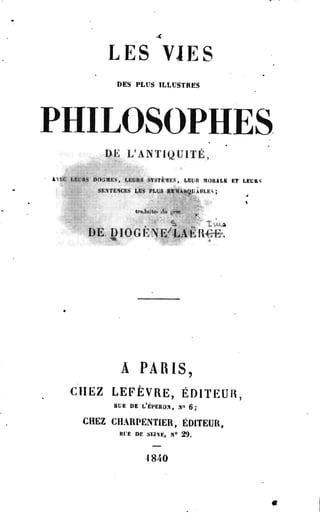 LES VJES 
DES PLUS ILLUSTRES 
PHILOSOPHES 
DE L'ANTIQUITÉ, 
' kEC LiL'itS DftSMËS, LEURS SYSTEMS, LEUR MORALE KT LEURS 
SENTEXCRS LIS PLUS RIlIARQliAHLKS ; 
traJuite.» <lti gr#e 
DE DIOGÈNE'LAËIWH*! 
A PARIS, 
CHEZ LEFÈVRE, ÉDITEUR, 
BUE DE L'éPERON, »«> g . 
CHEZ CHARPENTIER, ÉDITEUR, 
RI'E DE SEIXE, .N° 2 9 . 
4 840 
 