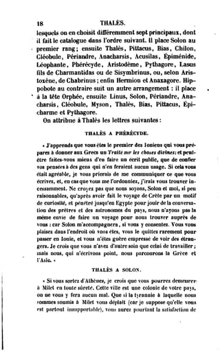 18 THALÈS. 
lesquels on en choisit différemment sept principaux, dont 
il fait le catalogue dans l'ordre suivant 11 place Selon au 
premier rang; ensuite Thaïes, Pittactis, Bias, Chilon, 
Cléobole, Périandre, Anacharsis, Acusilas, Épiménide, 
Léophaote, Phérécyde, Aristodème, Pythagore, Lasus 
ils de Charmantidas ou de Sisymbrious, ou, selon Aris-toxène, 
de Chabrinus ; enfin Hermion et Anaxagore. Bip-pobote 
au contraire suit un autre arrangement : il place 
à la tête Orphée, ensuite Linus, Solon, Périandre, Ana­charsis, 
Cléobule, Myson, Thaïes, Bias, Pittacus, Épi-charme 
et Pythagore. 
On attribue à Thaïes les lettres suivantes : 
THALÈS A PHÉEÉCYDE. 
« J'apprends que vous êtes le premier des Ioniens qui vous pré­parez 
à donner aux Grecs un Traité sur ks choses divines; et peut-être 
faites-vous mieuï d'en faire un écrit public, que de confier 
?os pensées à des gens qui n'en feraient aucun usage. Si cela vous 
était agréable, je vous prierais de me communiquer ce que vous 
écrivez, et, en casque vous me l'ordonniez, j'irais vous trouver in­cessamment. 
Ne croyez pas que nous soyons, Solon et moi, si peu 
raisonnables, qu'après avoir fait ie voyage de Crète par un motif 
de curiosité, et pénétré jusqu'en Egypte pour jouir de la conversa­tion 
des prêtres et des astronomes du pays, nous n'ayons pas la 
même envie de faire un voyage pour nous trouver auprès de 
vous : car Solon m'accompagnera, si vous y consentez. Vous vous 
plaisez dans l'endroit où vous êtes, vous ie quittez rarement pour 
passer en lonie, et vous n'êtes guère empressé de voir des étran­gers. 
Je crois que vous n'avez d'autre soin que celui de travailler ; 
mais nous, qui o'écrifoos point, nous parcourons la Grèce et 
l'Asie* » 
THALÈS A SOLON. 
« Si vous sortez d'Athènes, je crois que vous pourrez.demeurei*. 
à Milet en toute sûreté. Cette ville est une colonie de votre pays, 
on ne vous y fera aucun mal. Que si la tyrannie à laquelle nous 
sommes soumis à Milet vous déplaît (car je suppose qu'elle vous 
est partout insupportable), vous aurez pourtant la satisfaction de 
 