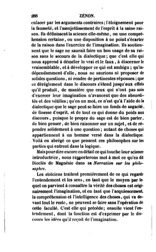 «8 ZENON, 
enlacer par les arguments contraires ; l'éloignemènt pour 
la fausseté, et l'assujettissement de,l'esprit à la saine rai­son. 
Ils définissent la science elle-même $ ou une compré­hension 
certaine $ ou une disposition à ne point s'écarter 
de la raison dans l'exercice de l'imagination. Ils soutien­nent 
que le sage ne saurait faire un bon usage de sa rai­son 
sans le secours de la dialectique ; que c'est elle qui 
nous, apprend à démêler le vrai et le faux, à discerner le 
vraisemblable, et à développer ce qui est ambigu ; qu'ie- 
-dépendamment d'elle, nous ne saurions ni proposer de 
solides questions, ni rendre de pertinentes réponses ; que 
ce dérèglement dans le discours s'étend jusqu'aux effets 
qu'il produit, de manière que ceux qui n'ont pâ9 soin 
d'exercer leur imagination n'avancent que des absurdi­tés 
et des vétilles ; qu'en un mot, ce n'est qu'à l'aide de Sa 
dialectique que le sage peut se faire un fonds de sagacité, 
de finesse d'esprit, et de tout ce qui donne du poids aux 
discours ; puisque le- propre du sage est de bien parler, 
de bien penser, de bien raisonner sur un sujet, et de ré­pondre 
solidement à une question ; autant de choses qyi 
appartiennent à un homme versé dans la dialectique. 
. Voilà en abrégé ce que pensent ces philosophes sur les 
parties qui entrent dans la logique. 
Mais pour dire encore en détail ce qui touche leur science 
introductrice, nous rapporterons mot à mot ce qu'en dit 
Dioclès de Magnésie dans sa Narration sur les philo­sophe*. 
Les stoïciens traitent premièrement de ce qui regarde 
l'entendement et les sens, en tant que le mojeu par le­quel 
on parvient à connaître la vérité des choses est origi­nairement 
l'imagination, et en tant que l'acquiescement, 
la compréhension et l'intelligence des choses, qui va de­vant 
tout le reste f ne peuvent se faire sans l'opération de 
cette faculté. C'est elle qui précède; ensuite vient l'en­tendement 
, dont la fonction est d'exprimer par le dis­cours 
les idées qu'il reçoit de l'imagination. 
 