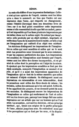ZENON. 289 
Au reste elle diffère d'une impression fantastique. Celle-ci 
n'est qu'une opinion de l'esprit, comme sont les idées 
qu'on a dans le sommeil; au lieu que l'autre est une 
impression dans Famé, qui emporte un changement, 
comme rétablit Chrysippe dans son douzième livre de 
YAm ; car il ne fout point considérer cette impression 
comme si elle ressemblait à celle que fait un cachet, parce-fi'il 
est impossible qu'il se fasse plusieurs impressions par 
«ne même chose sur le même sujet. On entend par imagi­nation 
celle produite par un objet existant, imprimée et 
scellée dans Famé de la manière dont il existe ; or telle n'est 
pas l'imagination qui naîtrait d'un objet non existant. 
Les stoïciens distinguent les impressions de l'imagina­tion 
en celles qui sont sensibles et celles qui ne le sont 
point. Les premières nous viennent par le sens commun, 
oo par les organes particuliers des sens. Les impressions 
non sensibles de l'imagination sont formées par l'esprit, 
comme sont les idées des choses incorporelles, et en gé­néral 
de celles dont la perception est l'objet de la raison. 
Ils ajoutent que les impressions sensibles se font par des 
objets existants, auxquels l'imagination se soumet et se 
joint, et qu'il y a aussi des impressions apparentes de 
l'imagination qui se font de la même manière que celles 
qui naissent d'objets existants. Ils distinguent aussi ces 
impressions en raisonnables et non raisonnables, dont 
Ses premières sont celles des êtres doués de raison ; les 
secondes, celles des animaux qui n'en ont point. Celles-là, 
ils les appellent des p€Mèest et ne donnent point de nom 
aux secondes. Ils distinguent encore les impressions de 
l'imagination en celles qui renferment de l'art et celles 
où il ne s'en trouve pas, pareequ'une image fait une autre 
impression sur un artiste que sur un homme qui ne l'est 
point. La sensation, suivant les stoïciens, est un principe 
spirituel, qui, tirant son origine de la partie principale 
de Famé, atteint jusqu'aux sens. Ils entendent aussi par 
là les perceptions qui se font par les sens, et la disposi- 
25 
 