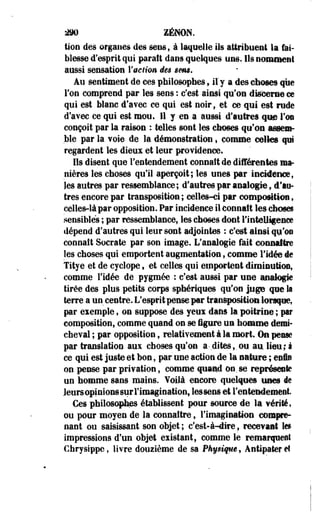 £K> ZENON. 
tioii des organes des sens, à laquelle ils attribuent la fai­blesse 
d'esprit qui paraît dans quelques uns. Ils nomment 
aussi sensation l'action des sens. 
Au sentiment de ces philosophes 9 il y a des choses que 
Ton comprend par les sens : c'est ainsi qu'on discerne ce 
qui est blanc d'avec ce qui est noir, et ce qui est rude 
d'avec ce qui est mou. 11 y en a aussi d'autres que l'os 
conçoit par la raison : telles sont les choses qu'on assem­ble 
par la voie de la démonstration « comme celles qui 
regardent les dieux et leur providence» 
Ils disent que l'entendement connaît de différentes ma­nières 
les choses qu'il aperçoit; les unes par incidence, 
les autres par ressemblance; d'autres par analogie ; d'au­tres 
encore par transposition ; celles-ci par composition, 
celles-là par opposition. Par incidence il connaît les choses 
sensibles ; par ressemblance, les choses dont l'intelligence 
dépend d'autres qui leur sont adjointes : c'est ainsi qu'on 
connaît Socrate par son image. L'analogie fait connaître 
les choses qui emportent augmentation, comme l'idée de 
Titye et de cyclope, et celles qui emportent diminution, 
comme l'idée de pygmée ; c'est aussi par une analogie 
tirée des plus petits corps sphériques qu'on juge que la 
terre a un centre. L'esprit pense par transposition lorsque, 
par eiemple, on suppose des yeux dans la poitrine ; par 
composition, comme quand on se figure un homme demi-cheval 
; par opposition, relativement à la mort. Os pense 
par translation aux choses qu'on a-dites,, ou au. lieu;à 
ce qui est juste et bon, par une action de la nature ; eoie 
on pense par privation, comme quand on.se représente 
un homme sans mains. Voilà encore quelques unes lie 
JeureopinionssurFiniagination, lessens et l'entendement. 
Ces philosophes établissent pour source de la vérité, 
ou pour moyen de la connaître, l'imagination compre­nant 
ou saisissant son objet ; c'est-à-dire, recevant le» 
impressions d'un objet existant, comme le remarquent 
Chrysippe, livre douzième de sa Physique, Antipater et 
 