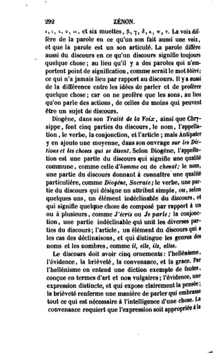 2«2 ZENON. 
£f i, G, u, M, et sii muettes, p, 7, $,x, *, T. La voix dif­fère 
de la parole en ce qu'un son fait aussi une veii, 
et que la parole est un son articulé. La parole diffère 
aussi du discours en. ce qu'un discours signifie toujours 
quelque chose ; au lieu qu'il y a des paroles qui s'em­portent 
point de signification, comme serait le mot Mtf ri; 
ce qui n'a jamais lieu par rapport au discours. Il y a aussi 
de la différence entre les idées de parler et de proférer 
quelque chose ; car on ne profère que les sons, nu lien 
qu'on parle des actions, de celles du moins qui peuvent 
être un sujet de discours. 
Diogèoe, dans son Traité ie la Voix, ainsi que €hry-sippe, 
font cinq parties du discours, le nom, l'appella­tion 
, le verbe, la conjonction, et l'article ; mais Anfipater 
y en ajoute une moyenne, dans son ouvrage «tir le§ Die- 
Uons et les choses qui se disent. Selon Diogène» l'appella­tion 
est une partie du discours qui signifie une qualité 
commune, comme celle d'Aomma ou de cheval; le nom, 
une partie de discours donnant à connaître une qualité 
particulière, comme IMo§èmef SQerate;le verbe, une par­tie 
du discours qui désigne'un attribut simple, ou, selon 
quelques uns, un élément indéclinable du discours, et 
qui signifie quelque chose de composé par rapport à un 
ou à plusieurs, comme J'écris ou Je parle; la conjonc­tion 
, une partie indéclinable qui unit les diverses par­ties 
du discours; l'article, un élément du discours qui » 
les cas des déclinaisons, et qui distingue les genre» des 
noms- et les nombres, comme M, elfe, Us, elies. 
Le discours doit avoir cinq ornements: l'hellénisme t 
l'évidence, la brièveté, la convenance, et la grâce. Pas* 
l'hellénisme on entend une diction exempte de fautes» 
conçue en termes d'art et non vulgaires ; l'évidence, Bue 
expression distincte, et qui expose clairement la pensée; 
la brièveté renferme une manière de parler qui embrasse 
tout ce qui est nécessaire à l'intelligence d'une chose- La 
convenance requiert que l'expression soit appropriée à» 
 