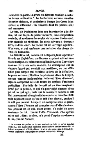 ZENON. 293 
chose dont on parle. La grâce du discours consiste à éviter 
tes termes ordinaires s. Le barbarisme est use manière 
de parler vicieuse, et contraire à l'usage des Grecs bien 
élevés ; le solécisme, un discours dont les parties sont 
mal arrangées. 
Le vers, dit Posidonius dans son Iniroduetian i la Me- 
Umf est une façon de parier mesurée, une composition 
nombrée, et au-dessus des règles de la prose. Ils donnent, 
poor exemple de rhythme, les mots suivants : l'immense 
tm-e , U divin étker. La poésie est un ouvrage significa­tif 
eo vers, et qui renferme une imitation des choses di­vines 
et humaines. 
La définition est, comme dit ântîpater dans le premier 
livre de ses Dé/uiiliom, un discours exprimé suivant une 
eiaete analyse, ou même une explication, selon Chrysippe 
dans son livre sur cette matière, La description est un 
discours figuré qui conduit aux matières, ou une défi-nition 
plus simple qui exprime la forcé de la définition. 
Le genre est une collection de plusieurs idées de l'esprit, 
conçues comme inséparables: telle est l'idée d'animal, 
laquelle comprend celle de toutes les espèces d'animaux 
particuliers. Une idée de l'esprit est un être imaginaire 
formé par la pensée, et qui n'a pour objet aucune chose 
qui est ou qui agit, mais qui la considère comme si elle 
était ou comme si elle agissait d'une certaine manière : telle 
est la représentation qu'on se fait d'un cheval, quoiqu'il 
lie soit pas présent. L'espèce est comprise sous le genre, 
comme l'idée d'homme est comprise sous l'idée d'animal. 
Plm général est ce qui, étant genre, n'a point de genre 
au-dessus de lui, comme l'idée d'existant. Plus spécial 
est ce qui, étant espèce, n'a point d'espèce au-dessous 
de loi, comme Soerale. 
4 La manière de parler m lerines ordinaires était ce qu'on appelait 
idiotisme. Elle coasistait à eipriraer chaque chose par les termes qui lui 
étaient propres, et c'était, dit-on , le style des gens sans lettres, l'élo­quence 
contittant à epployer des termes recherchés. Ménage. 
25. 
 