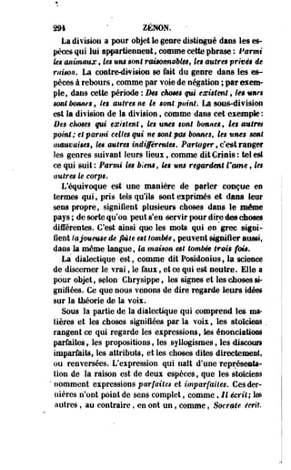 2M ' ZENON. 
La division a pour objet le genre distingué dans les es­pèces 
qui lui appartiennent, comme cette phrase : Parmi 
lei'tfntniaux f les um sont rmmmeèle$f k$ antres privée ie 
raison. La coatre-divistoe se fait du genre dans les es­pèces 
à rebours, comme par voie de négation ; par exem­ple, 
dans cette période ; Des cktms qui existent , les urnes 
sont immu'g , les autres ne le sont point, La sous-division 
est la division de la division t comme dans cet exemple : 
Des chmes qui existent s ks unes sont bonnes, les autrm 
point; et parmi celles qui ne sont pm bonnes, les urnes sont 
mmmuims, les mires indifférentes. Partager, c'est ranger 
les genres suivant leurs lieux, comme dit Criois : tel est 
ce qui suit : Parmi les biens, ks um regardent l'orne , les 
autres le corps. 
L'équivoque est une manière de parler conçue en 
termes qui, pris tels qu'ils sont exprimés et dans leur 
sens propre, signifient plusieurs choses dans le même 
pays ; de sorte qu'on peut s'en servir pour dire de» choses 
différentes. C'est ainsi que les mots qui en grec signi­fient 
la joueuse de fléte est tombée , peuvent signifier aussi, 
dans la même langue, la maison est tombée trais fais. 
La dialectique est, comme dit Fosidonius9 la science 
de discerner le vrai, le faux, et ce qui est neutre. Elle a 
pour objet* selon Chrysippe, les signes et les choses si­gnifiées. 
Ce que nous venons de dire regarde leurs idées 
sur la théorie de la voix. 
Sous la partie de la dialectique qui comprend les ma­tières 
et les choses signifiées par la voix, les stoïciens . 
rangent ce qui regarde les expressions, les énonciations 
parfaites, les propositions, les syllogismes, les discour» 
imparfaits, les attributs, et les choses dites directement, 
ou renversées. L'expression qui naît d'une représenta­tion 
de la raison est de deux espèces, que les stoïciens 
* nomment expressions parfaites et imparfaites. Ces der­nières 
n'ont point de sens complet, comme, Il écrit; les 
autres, au contraire, en ont un, comme, Socrate écrit. 
 
