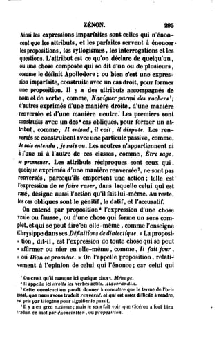 ZENON. . â§5 
Èmâ k» eipâressioûs imparMtes sont celles qui e'énoa-cent 
que les attributs , et les parfaites mnmi à énoncer * 
les propositions 9 tes syllogismes, les interrogations et les 
quêtions. L'attribut est ce qu'on déclare de quelqu'un, 
ou une ebose composée qui se dit d'un ou. de plusieurs, 
comme le dêifill Apoiledore ; on bien c'est une exprès-sbi 
imparfaite, construite avec un cas droit, pour former 
une proposition, H y a des attributs accompagnés de 
no© et de ¥efbe, comme, Naviguer parmi dm rochm1; 
d'autres eiprimés d'une manière droite, d'une manière 
. rtiwemée el d'une manière neutre.' Les premiers sont 
construits mec un des9cas obliques, pour former un at­teint 
, comme, II entend, il toit, U dispute. Les ren­versés 
se construisent mec une particule passive, comme, 
Je m$ mteném, je §m$im* Les neutres n'appartiennent ni 
à l'une ni à l'autre de ces classes, comme, Être eage, 
m promener. Les attributs réciproques sont ceus qui, 
quoique exprimés d'une manière renversée3, ne sont pas 
renversés, pareequ'ils emportent une action; telle est' 
Impression de se faire rmerf dans laquelle celui qui est 
rasé, désigne aussi l'action qu'il fait lui-même. Au reste, 
les cas obliques sont le génitif, le datif, et l'accusatif. 
ûQ entend par proposition1 l'expression d'une chose 
vraie ou fausse, ou d'une diose qui forme un sens com­plet, 
et qui se peut dire'en elle-même, comme renseigne 
Chrysippe dans ses Définition» de dialectique, a La proposi­ez 
tion, dit-il, est l'expression de toute chose qui se peut 
« affirmer ou nier en elle-même, comme, Il fait jour, 
« ou Dion m promène, » On rappelle proposition, relati­vement 
à l'opinion de celui, qui l'énonce ; car celui qui 
* On croit qu'il manque ici quelque elios^. Ménage. 
3 SI appelle ici droits les verbes actifs. Aldobrandin. 
5 Cette construction parait donner à COR naître que le terme de S'ori-gisal, 
ifoo ootis mmm traduit renmrsé. et qui est. asses difficile à rendue, 
est pris par allogène pour &igoiliei- le passif, 
1H y a en grec axiome ; piais te sens fait voir que Cicéron a fort bien 
traduit ce mot par inondation, ou proposition. 
 