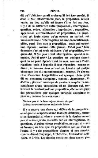 296 ZÉNOM. 
dit qu'il fait jour paraît croire qu'il fait jomr en effet. Si 
donc il fait effectivement jour, la proposition devient 
vraie ; ara lieu qu'elle est fausse s'il ne fait pas jmr. 
Il y a de la différence entre proposition, interrogation, 
question, ordre , adjuration, imprécation , supposition , 
appellation, et ressemblance de proposition. La propo­sition 
est toute chose qu'on énonce en parlant, soit 
vraie ou fausse. L'interrogation est use énoneiation com­plète 
, aussi bien que la proposition, maïs qui requiert 
une réponse, comme cette phrase, Est-il jour? Cette 
demande n'est ni vraie ni fausse : c'est proposition, lors­qu'on 
dit, II fait jour ; c'est interrogation, quand on de­mande, 
FaU4l jour?.La question est quelque chose à 
quoi on ne -peut répondre oui ou- non f comme à l'inter­rogation 
; mais à laquelle iï faut- répondre, Comme on 
dirait, Il demeure d&m cet endroit. L'ordre est quelque 
chose que l'on dit en commandant, comme, Va-fm-mw 
rives d'inaehus. L'appellation est quelque chose qu'os 
dit en nommant quelqu'un, comme,- Agatnemnon , fils 
d'Âtrée, glorieux monarque de plusieurs peuples, La res­semblance 
d'une proposition est un discours qui, ren­fermant 
la conclusion d'une proposition, déchoit du genre 
des propositions par quelque particule abondante ou 
passive, comme dans ces vers : 
N'est-ce pas Ici le beau séjour de ces ilerges? 
Ce bon? 1er ressemble anx enfants de Prfam. 
- II y a encore une chose qui diffère de la proposition. 
. en ce qu'elle s'exprime d'une manière douteuse f comme 
si on demandait si vivre et ressentir de la douleur ne sont 
pas des choses jointes ensemble: car les interrogations, les 
questions, et autres choses semblables, ne sont ni vraies 
ni fausses ; au lieu que les propositions sont ou l'on ou 
l'autre. Il y a des propositions simples et non simples, 
comme disent Chrysippe, Arehédème, Athénodore, Anti-pater, 
etCrinis.- Les simples consistent dans une ou plus 
 