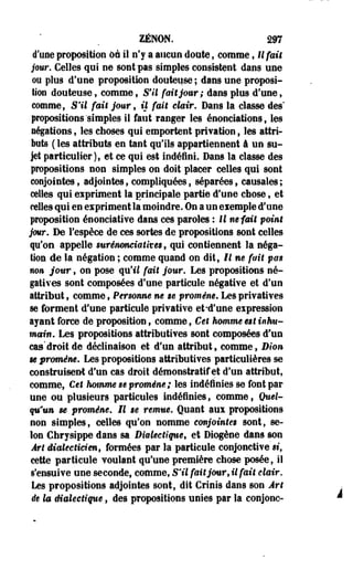 ZENON. 297 
d'une proposition ûà il n'y a aucun doute, comme f Il fait 
jour. Celles qui ne sont pas simples consistent dans une 
ou plus d'une proposition douteuse ; dans une proposi­tion 
douteuse, comme t S'il fait jour; dans plus d'une, 
comme. S'il fait jour, il fait clair. Dans la classe des" 
propositions'simples il faut ranger les énonciations, les 
légations , les choses qui emportent privation 9 les attri­buts 
( les attributs en tant qu'ils appartiennent â un su­jet 
particulier), et ce qui est indéfini. Dans la classe des 
propositions non simples on doit placer celles qui sont 
conjointes, adjointes, compliquées, séparées, causales; 
celles qui expriment la principale partie d'une chose, et 
celles qui en expriment la moindre. On a un eiemple d'une 
proposition énonciative dans ces paroles : Il m fait point 
jour. De l'espèce de ces sortes de propositions sont celles 
qu'on appelle surénonciatives, qui contiennent la néga­tion 
de la négation ; comme quand on dit, Il ne fait pm 
non jour, on pose qu'il fait jour. Les propositions né­gatives 
sont composées d'une particule négative et d'un 
attribut, comme, Personne ne ge promène. Les privatives 
se forment d'une particule privative et-d'une expression 
ayant force de proposition, comme, Cet homme est inhu­main 
» Les propositions attributives sont composées d'un 
cas'droit de déclinaison et d'un attribut» comme, Dion 
se promène. Les propositions attributives particulières se 
construisent d'un cas droit démonstratif et d'un attribut, 
comme, Cet hmnmê se promène; les indéfinies se font par 
une ou plusieurs particules indéfinies, comme, Quel­qu'un 
se promène. Il te remue. Quant aux propositions 
non simples, celles qu'on nomme conjointes sont, se­lon 
Chrysîppe dans sa Dialectique, et Diogène dans son 
Art dialecticien, formées par la particule conjonctive si, 
cette particule voulant qu'une première chose posée, il 
s'ensuive une seconde, comme, S'il fait jour, il fait clair. 
Les propositions adjointes sont, dit Crinis dans son Art 
de la dialectique, des propositions unies par la conjonc- 
 
