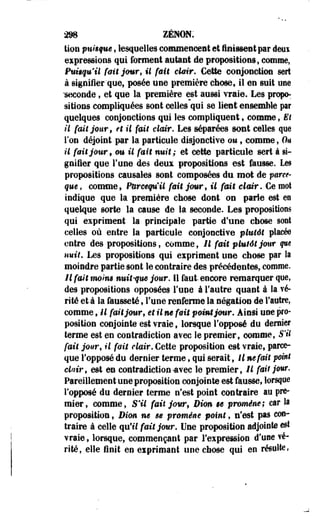 298 ZëNON: 
tion pnîique, lesquelles commencent et finissent par deui 
expressions qui forment autant de propositions, comme, 
Pukquil fait jour, il fait clair. Cette conjonction sert 
à signifier que, posée une première chose, il en suit une 
'seconde, et que la première est aussi vraie. Les propo­sitions 
compliquées sont celles qui se lient ensemble par 
quelques conjonctions qui les compliquent, comme, El 
•il fait jour 9 et il fait clair. Les séparées sont celles que 
Ton déjoint par la particule disjonctiye ou 9 comme, On 
il fait jour, ou U fait nuit; et cette 'particule sert à si­gnifier 
que Tune des deux propositions est fausse. Les 
propositions causales sont composées du mot de parce-que, 
comme, Purcequ'il fait jomrf U fmt clair. Ce mot 
indique que la première chose dont on parle est eo 
quelque sorte la cause de la seconde. Les propositions 
qui expriment la principale partie d'une chose sont 
celles où entre la particule conjonctive plutôt placée 
entre des propositions, comme, U fait plutôt jour que 
uuit. Les propositions qui expriment une chose par la 
moindre partie sont le contraire des précédentes, comme. 
H fait moin» nuit-que jour. 11 faut, encore remarquer que, 
des propositions opposées Tune à l'autre quant à la vé­rité 
et à la fausseté, Fune renferme la négation de l'autre, 
comme t il fait jour, et il m fait point jour. Ainsi une pro­position 
conjointe est vraie, lorsque l'opposé du demie* 
terme est en contradiction avec le premier, comme, S'il 
fait jour, il fait clair. Cette proposition est vraie, parce-que 
l'opposé du dernier terme, qui serait, Il méfait point 
clair, est en contradiction-avec le premier, il fait jour. 
Pareillement une proposition conjointe est fausse, lorsque 
l'opposé du dernier terme n'est point contraire au pre­mier, 
comme, S'il fait jow9 Bim $e promène; car la 
proposition, Dim ne se promène point, nfest pas con­traire 
à celle qu'il fait jour. Une proposition adjointe est 
vraie, lorsque, commençant par l'expression d'usé vé­rité, 
elle finit en exprimant une chose qui en résulte, 
 