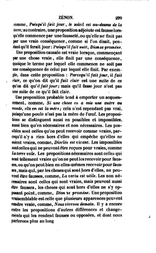 ZENON. 299 
comme, Puisqu'il fait jour, le soleil est aw-ëêsmm de la 
terre; au contraire, une proposition adjointe est fausse lors­qu'elle 
commence par une fausseté, ou qu'elle ne'finit pas 
par une vraie conséquence, comme si Ton disait, pen­dant 
qu'il ferait jour : Puisqu'il fait nuit, Dùmse promém. 
Une proposition causale est Traie lorsque, commençant 
par une chose Yraie, elle finit par une conséquence, 
quoique le terme par lequel elle commence ne soit pas 
me conséquence de celui par lequel elle finit. Par esem • 
pie, dans cette proposition : Parcequ'il fmêjmr, il fait 
rterr, ce qu'on- dit qu'il fait clair est une suite de ce 
qu'on dit qu'il fait jour; mais qu'il fasse jour n'est pas 
une suite de ce qu'il fait clair. 
Une proposition probable tend à emporter un acf nies-cernent, 
comme, Si une ekose m a mis um autre au 
monde, elle en est la mire; cela n'est cependant pas vrai, 
puisqu'une poule n'est pas la mère de l'oeuf. Les proposi­tions 
se distinguent aussi en possibles et impossibles, 
aussi bien qo'en nécessaires et non nécessaires. Les pos­sibles 
.sont celles qu'on peut recevoir comme vraies, par­cequ'il 
n'y a rien hors d'elles qui empêche qu'elles ne 
soient vraies, comme, Dioclê$ est vivant. Les impossibles 
«Mîtoelles qui ne peuvent être reçues pour vraies, comme 
La terre vok. Les propositions nécessaires sont celles qui 
soit tellement vraies qu'on ne peut les recevoir pour faus­ses, 
ou qu'on peut bien en elles-mêmes recevoir pour faus­ses 
, mais qui, par les cbosesqui sont hors d'elles, ne peu­vent 
être fausses, comme, La ver lu est utile* Les non né­cessaires 
sont celles qui sont vraies, mais peuvent aussi 
être fausses, les choses qui sont hors d'elles ne s'y op­posant 
point, comme, Dimie promène* Une proposition 
vraisemblable est celle que plusieurs apparences peuvent 
rendre vraie, comme, Nous vivrons demain. Il y a encore 
entre les propositions d'autres différences et change­ments 
qui les rendent fausses ou opposées, et dont nous 
prierons plus au long 
 