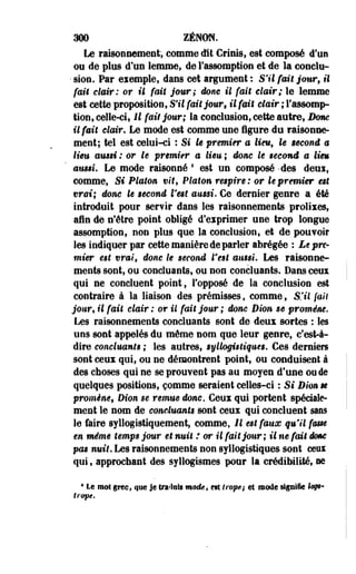aoo ZéNON. 
Le raisonnement, comme dit Criais, est composé d'un 
ou de plus d'un lemme, de Fassomption et de la conclu- 
• sion. Par exemple, dans cet argument : S'il fait jour, il 
fait clair: or il fait jour; donc il fait clair; le lemme 
est cette proposition, S'il fait jour, il fait clair ; Fassomp­tion, 
celle-ci, H fait jour; la conclusion, cette autre, Borne 
il fait clair. Le mode est comme une figure du raisonne­ment; 
tel est celui-ci : Si le premier a lieu, le second a 
lieu ausd : or le premier a lieu ; donc le gecond a liem 
aussi. Le mode raisonné ' est un composé -des deoi, 
comme, Si Platon vit, Platon respire : or le premier est 
vrai; donc le gecond Veet aussi. Ce dernier genre a été 
introduit pour servir dans les raisonnements prolixes, 
afin de n'être point obligé d'exprimer une trop longue 
assomption, non plus que la conclusion, et de pouvoir 
les indiquer par cette manière de parler abrégée : Le pre­mier 
e$t vrai, donc le second l'est aussi» Les raisonne­ments 
sont, ou concluants, ou non concluants. Dans ceux 
qui ne concluent point, l'opposé de la conclusion est 
contraire à la liaison des prémisses, comme, S'il fait 
jour, il fait clair : or il fait jour ; donc Dion se promène. 
Les raisonnements concluants sont de deux sortes : les 
uns sont appelés du même nom que leur genre, c'est-à-dire 
concluants ; les autres, syllogiêliques. Ces derniers 
sont ceux qui, ou ne démontrent point, ou conduisent à 
des choses qui ne se prouvent pas au moyen d'une ou de 
quelques positions, comme seraient celles-ci : Si Dion m 
promène, Dion se remue donc. Ceux qui portent spéciale­ment 
le nom de concluants sont ceux qui concluent sans 
le faire syllogistiquement, comme, Il est faux qu'il fmse 
en même temps jour et nuit : or il fait jour ; il ne fait dme 
pas nuit. Les raisonnements non syllogistiques sont ceux 
qui, approchant des syllogismes pour la crédibilité, m 
• Le moi grec, que Je traduis mode, est Iropêj et motte signifie I<9@* 
trope. 
 