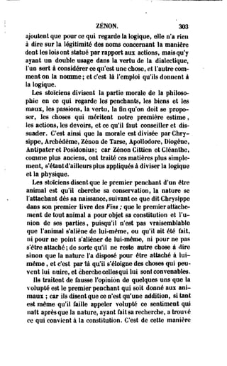 ZENON. 3Û3- 
ajoutent que pour ce qui regarde la logique, elle n'a rien 
à dire sur la légitimité des noms concernant la manière 
dont les lois ont statué par rapport aux actions, mais qu'y 
ayant un double usage dans la vertu de la dialectique, 
l'un sert à considérer ce qu'est une chose, et l'autre com­ment 
on la nomme; et c'est là l'emploi qu'ils donnent à 
la logique. 
Les stoïciens divisent la partie morale de la philoso­phie 
en ce qui regarde les penchants, les biens et les 
maux, les passions, la vertu, la fin qu'on doit se propo­ser, 
les choses qui méritent notre première estime, 
les actions, les devoirs, et ce qu'il faut conseiller et dis­suader. 
C'est ainsi que la morale est divisée par Chry- . 
sippe, Ârcbédème, Zenon de Tarse, Apollodore, Diogène, 
Antipater et Posidonius; car Zenon Gittîen et Cléanthe, 
comme plus anciens, ont traité ces matières plus simple­ment, 
s'étant d'ailleurs plus appliqués à diviser la logique 
et la physique. 
Les stoïciens disent que le premier penchant d'un être 
animal est qu'il cherche sa conservation, la nature se 
l'attachant dès sa naissance, suivant ce que dit Ghrysippe 
dans son premier livre des'Fini ; que le premier attache­ment 
de tout animal a pour objet sa constitution et l'u­nion 
de ses parties, puisqu'il n'est pas vraisemblable 
que Fanimal s'aliène de lui-même, ou qu'il ait été fait, 
ni pour ne point s'aliéner de lui-même, ni pour ne pas 
s'être attaché; de sorte qu'il ne reste autre chose à dire 
sinon que la nature l'a disposé pour être attaché à lui-même 
, et c'est paria qu'il s'éloigne des choses qui peu­vent 
lui nuire, et cherche celles qui lui sont convenables. 
Ils traitent de fausse l'opinion de quelques uns que la 
volupté est le premier penchant qui soit donné aux ani­maux 
; car ils disent que ce n'est qu'une addition, si tant 
est même qu'il faille appeler volupté ce sentiment qui 
naît après que la nature, ayant fait sa recherche, a trouvé 
ce qui convient à la constitution. C'est de cette manière 
 