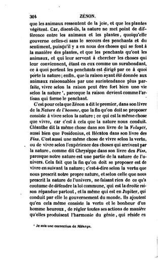 'm ZENON, 
que les animaux ressentent de la joie, et que les plantes 
végètent. Car, disent-ils, la nature ne met point de dif­férence 
entre les animaux et les plantes, quoiqu'elle 
gouverne celles-ci sans le secours des penchants et du 
sentiment, puisqu'il y a en nous des choses qui se font à 
la manière des plantes, et que • les penchants qu'ont les 
animaux, et qui leur servent à chercher les choses qui 
leur conviennent, étant en eux comme un surabondant, 
ce à quoi portent les penchants est dirigé par ce à "quoi 
porte la nature ; enfin, que la raison ayant été donnée aux 
animaux raisonnables par une surintendance plus par­faite, 
vivre selon la raison peut être fort bien un© vie 
selon la nature  parceque la raison devient comme l'ar­tisan 
qui forme le penchant. 
C'est pour cela que Zenon a dit le premier, dans son livre 
de & Nature de l'homme, que la fin qu'on doit se proposer 
consiste à vi?re selon -la nature ; ce qui est la même chose 
que vivre, car c'est" à cela que la nature nous conduit. 
Cléanthe dit la même chose dans son livre de la Volupté, 
' aussi bien que Posidonius, et Hécâtoo dans son livre des 
Fins. C'est aussi une même chose de vivre selon la vertu, 
ou de vivre selon l'expérience des choses qui arrivent par 
la nature, comme dit Chrysippe dans son livre des Fin*, 
parceque notre nature est une partie de la nature de l'u­nivers. 
Cela fait que la fin qu'on doit se proposer est de 
vivre en suivant la nature ; c'est-à-dire selon la vertu qoe 
nous prescrit notre propre nature, et selon celle que nous 
prescrit la nature de l'univers, ne faisant rien de ce qu'a 
coutume de défendre la loi commune," qui est la droite rai­son 
répandue partout, et la même qui est en Jtipiter, qui 
conduit par elle le gouvernement du monde. Ils ajoutent 
qu'en cela même consiste la vertu et le bonheur d'un 
homme heureux, de régler toutes ses actions de manière 
qu'elles produisent l'harmonie du génie, qui réside en 
4 Je iiiii une correction de Ménage* 
 