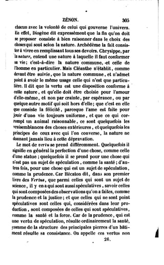ZENON. 305 
chacun avec la volonté de celui qui gouverne l'univers. 
Ea effet, Diogène dit expressément que la fin qu'on doit 
se proposer consiste à bien raisonner dans le chois des 
choses qui sont selon la nature. Archédèrae la fait consis­ter 
à vivre en remplissant tous ses devoirs. Chrysippe, par 
& nature, entend une nature à laquelle il faut conformer 
sa vie; c'est-à-dire la nature'commune,-et celle de 
l'homme en particulier. Mais Cléantbe n'établit, comme 
devant être suivie, que la nature commune, et n'admet 
point à avoir le même usage celle qui n'est que particu­lière. 
Il dit que la vertu est une disposition conforme à ' 
cette nature', et qu'elle doit être choisie pour l'amour 
d'elle-même, et non par crainte, par espérance, ou par 
quelque autre motif qui soit hors d'elle; que c'est en elle 
que consiste la félicité, parceque Famé est faite pour 
jooir d'une vie toujours uniforme, et que ce qui cor­rompt 
un animal raisonnable, ce sont quelquefois les 
vraisemblances des choses extérieures, et quelquefois les 
principes de ceux avec qui l'on converse, la nature ne 
donnant jamais lieu à cette dépravation. 
Le mot de vertu se prend différemment. Quelquefois il 
signiie en général la perfection d'une chose, comme celle 
d'une statue ; quelquefois il se prend pour une chose qui 
n'est pas un sujet de spéculation, comme la santé ; d'au­tres 
fois, pour une chose qui est un sujet de spéculation, 
comme la prudence. Car Hécaton dit, dans son premier 
livre des Vertm, que parmi celles qui sont un sujet de 
science, il y en a qui sont aussi spéculatives, savoir celles 
qui sont composées des observations qu'on a faites, comme 
la prudence et la justice ; et que celles qui ne sont point 
spéculatives sont celles qui, considérées dans leur pro­duction 
, sont composées de celles qui sont spéculatives, 
comme la santé et la force. Car de la prudence, qui est 
une vertu de spéculation, résuite ordinairement la santé, 
comme de la structure des principales pierres d'un bâti­ment 
26. i 
résulte sa consistance. On appelle ces vertus non 
 