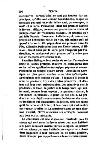 Wê ZENON. 
spéculatives, pareequ'elles ne sont pas fondées sur des 
principes, qu'elles sont comme des additions, et que les 
méchants peuvent les avoir ; telles sont 9 par exemple 9 II 
santé et la force. Postdonius, dans son premier livre de 
la Jforafe, allègue, comme une preuve que la vertu est 
quelque chose de- réellement existant, le» progrès qu'y 
ont faits Socrate, Bmgëm et Antisthène ; et comme une 
preuve de l'existence réelle du vice, cda mêmeip'il est 
opposé à la vertu. Chrysippe dans son premier livre des 
Mus, Cléanthe, Posidonius dans ses Esàorîaiimm, et Mé-caton, 
disent aussi que la vertu peut s'acquérir par l'in­struction, 
et en donnent pour preuve qu'il" y actes gens 
qui de méchants deviennent bons. 
Paostius distingue deux sortes de vertus, l'une'spécu­lative 
et l'autre pratique. D'autres en distinguent trois 
sortes, et les appellent verim J©§Upu, p%ttft*c et monU. 
Posidonius es compte quatre sortes, Cléanthe et Chry 
sippe un plus grand nomhre, aussi bien qu'Àntipater. 
Apollophane n'en compte qu'une, à laquelle il donne le 
nom de prudence. Il y a des vertus primitives, et d'au­tres 
qui leur sont subordonnées. Les primitives sont la 
prudence f la force, la justice et la tempérance, qui ren­ferment, 
comme leurs espèces, la grandeur d'ame, la 
continence, la patience, le génie s le bon choix. La pru­dence 
a pour objet la connaissance des Mens et 4es maux, 
et des choses qui sont neutres; la justice, celle des choses 
qu'il faut choisir et éviter, et des choses qui sont neutres 
par rapport à celles-là. La grandeur d'ame est une situa­tion 
-d'esprit, élevée au-dessus des accidents commuas 
aux bons et aux méchants. 
La continence est une disposition constante pour les 
choses qui sont selon la droite raison, ou une habitude 
à ne point se laisser vaincre par les voluptés. La patteecc* 
est une science, ou une habitude par rapport aux chascs 
dan lesquelles il faut persister ou ne point persister» 
aussi bien que par rapport à celles de cotte classe qiî sont 
 