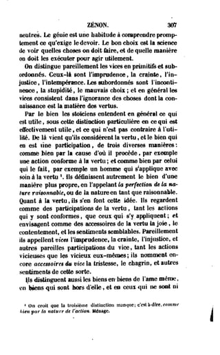 ZENON. 307 
neutres. Le génie est une habitude à comprendre promp-tement 
oe qu'exige le devoir. Le bon choix est la science 
de voir quelles choses on doit Jaire, et de quelle manière 
oe doit les exécuter pour agir utilement 
On distingue pareillement les vices en primitifs et sub­ordonnés. 
Ceux-là sont l'imprudence, la crainte, l'in­justice 
9 l'intempérance. Les subordonnés sont rinconti-fieace 
t la stupidité, le mauvais choix ; et en général les 
vices consistent dans l'ignorance des choses dont la con­naissance 
est la'matière des vertus. 
Par le bien les stoïciens entendent en général ce qui 
est utile, sous cette distinction particulière en ce qui est 
effectivement utile, et ce qui n'est pas contraire à l'uti­lité. 
De là vient qu'ils considèrent la vertu, et le bien qui 
en est une participation, de trois diverses manières : 
comme bien par la cause d'où il procède, par exemple 
yae action conforme à la vertu ; et comme bien par celui 
qui le fait, par exemple un homme qui Rapplique avec 
soin à la vertu  Ils définissent autrement le bien d'une 
manière plus propre, en l'appelant la perfection de la no-ture 
rcmommble, ou de la nature en tant que raisonnable. 
Quant à la vertu, ils s'en font cette idée. Ils regardent 
comme des participations de la vertu, tant les actions 
qui y sont conformes, que ceux qui- s'y. appliques t ; et 
envisagent comme des accessoires de la vertu la joie, le 
contentement, et les sentiments semblables. Pareillement 
ils appellent vices l'imprudence, la crainte, l'injustice, et 
autres pareilles participations du vice, tant les actions 
vicieuses que tes vicieux eux-mêmes ; ils nomment en­core 
accesêoires im vies la tristesse, le chagrin, et autres 
sentiments de cette sorte. 
tys distinguent aussi les biens en-biens de l'âme même, 
m'ipens qui sont hors d'elle, et en ceux qui ne sont ni 
1 On croit que la troisième distinction manque; c'està-dfre, comme 
bien par ta nature de l'action. Ménage. 
 
