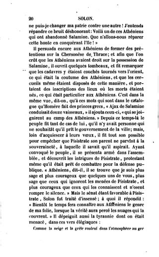 m SÛLÛN. 
ne puis-je changer ma patrie contre une autre ! J'entends 
répandre ce bruit déshonorant : Voilà un de ces Athéniens' 
qui ont abandonné Salamine. Que n'allons-nous réparer 
cette honte en conquérant l'fle ! » 
11 persuada encore aux Athéniens de former des pré­tentions 
sur la Chersonèse de.Thraee; et afin que Von 
crût que les Athéniens avaient droit sur la possession de 
Salamine, il ouvrit quelques tombeaux, et fit remarquer 
que les cadavres y étaient couchés tournés vers l'orient, 
ce qui était la coutume des Athéniens, et que les cer­cueils 
même étaient disposés de cette manière, et por­taient 
des inscriptions des lieux où les morts étaient 
nés, ce qui était particulier aux Athéniens. C'est dans la 
même vue, dit-on, qu'à ces mots qui sont dans le catalo­gue 
qu'Homère fait des princes grecs, ce Ajax de Salamine 
conduisait douze vaisseaux, » il ajouta ceux-ci, «qui se joi­gnirent 
au camp des Athéniens. » Depuis ce temps-là le 
peuple fit tant de cas de lui, qu'il n'y avait personne qui 
ne souhaitât qu'il prit le gouvernement de la ville; mais, 
loin d'acquiescer à leurs voeux, il fît tout son possible 
pour empêcher que Pisistrate son parent ne parvînt à la 
souveraineté, à laquelle il savait qu'il aspirait. Ayant 
convoqué le peuple, il se présenta armé dans l'assem­blée 
, et découvrit les intrigues de Pisistrate, protestant 
même qu'il était prêt de combattre pour la défense pu­blique. 
« Athéniens, dit-il, il se trouve que je suis plus 
sage et plus courageux que quelques uns de vous, plus 
sage que ceux qui ignorent les menées de Pisistrate, et 
plus courageux que ceux qui les connaissent et n'osent 
rompre Se silence. » Mais le sénat étant favorable à Pisis­trate 
, Solon fut traité d'insensé ; à quoi il répondit : 
« Bientôt le temps fera connaître aux Athéniens le genre 
de ma folie, lorsque la vérité aura percé les nuages qui la 
couvrent. » Il dépeignit aussi la tyrannie dont on était 
menacé, dans ces vers éiégiaques : 
Connue îa neige et la grèîe roulent dans l'atmosphère au gré 
 