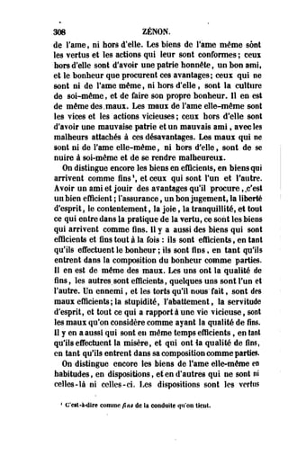 308 ZENON. 
de Famé, ni hors d'elle. Les biens de Famé même sont 
les vertus et les actions qui leur sont conformes ; ceux 
hors d'elle sont d'avoir une patrie honnête, uo bon ami, 
et le bonbeur que procurent ces avantages; ceux qui oe 
sont ni de Famé même, ni bors d'elle, sont la culture 
de soi-même, et de faire son propre bonheur. Il en est 
de même des.maux. Les maux de Famé elle-même sont 
les vices et les actions vicieuses ; ceux bors d'elle sont 
d'avoiF une mauvaise patrie et un mauvais ami, avec les 
malheurs attachés à ces désavantages. Les maux qui ne 
sont ni de Famé elle-même, ni hors d'elle, sont de se 
nuire à soi-même et de se rendre malheureux. 
On distingue encore les biens en efficiente, en biens qui 
arrivent comme fins1, et ceux qui sont Fun et l'autre. 
Avoir un ami et jouir des avantages qu'il procure, .c'est 
un bien efficient ; l'assurance, un bon jugement, la liberté 
d'esprit, le contentement, la joie, la tranquillité, et tout 
ce qui entre dans la pratique de la vertu, ce sont les biens 
qui arrivent comme fins. 11 y a aussi des biens qui sont 
efficients et fins tout à la fois : ils sont efficients, en tant 
qu'ils effectuent le bonheuF ; ils sont fies, en tant qu'ils 
entrent dans la composition du bonheur comme parties. 
Il en est de même des maux. Les uns ont la qualité de 
fins, les autres.sont efficients, quelques uns sont Fun et 
l'autre. Un ennemi, et les torts qu'il nous" fait, sont des 
maux efficients; la stupidité, l'abattement, la servitude 
d'esprit, et tout ce qui a rapport à une vie vicieuse, sont 
les maux qu'on considère comme ayant la qualité de fins. 
11 y en a aussi qui sont en même temps efficients, en tant 
qu'ils effectuent la misère, et qui ont la qualité de fuis, 
en tant qu'ils entrent dans sa composition comme parties. 
On distingue encore les biens de Famé elle-même en 
habitudes, en dispositions, et en d'autres qui ne sont ni 
celles-îà ni celles-ci. Les dispositions sont les vertus 
4 Ccil-à-dire comme fins de la conduite qu'on lient 
 