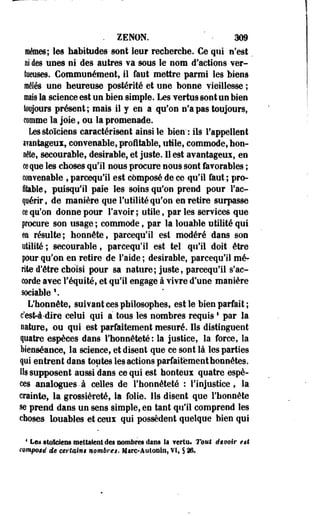. ZENON. • 309 
mêmes; les habitudes sont leur recherche. Ce qui n'est 
ni des unes ni des autres va sous le nom d'actions ver-tueuses. 
Communément, il faut mettre parmi les biens 
mêlés une heureuse postérité et une bonne vieillesse ; 
maïs la science est un bien simple. Les vertus sont un bien 
toujours présent; mais il y en a qu'on n'a pas toujours, 
comme la joie, ou la promenade. 
Les stoïciens caractérisent ainsi le bien*: ils l'appellent 
avantageux, convenable, profitable, utile, commode, hon-oêle, 
secourable, désirable, et juste. Il est avantageux, en 
ce que les choses qu'il nous procure nous sont favorables ; 
convenable , parcequ'il est composé de ce qu'il faut ; pro­fitable 
, puisqu'il paie les- soins qu'on prend pour l'ac­quérir, 
de manière que l'utilité qu'on en retire surpasse 
ce qu'on donne pour l'avoir ; utile, par les services que 
procure son usage ; commode, par la louable utilité qui 
ea résulte; honnête, parcequ'il est modéré dans son 
utilité ; secourable, parcequ'il est tel qu'il doit être 
pour qu'on en retire de l'aide ; désirable, parcequ'il mé­rite 
d'être choisi pour sa nature; juste, parcequ'il s'ac­corde 
avec l'équité, et qu'il engage à vivre d'une manière 
sociable  
L'honnête, suivant ces philosophes, est le bien parfait ; 
c'est-à-dirç celui qui à tous les nombres requiss par la 
nature, ou qui est parfaitement mesuré. Ils distinguent 
quatre espèces dans l'honnêteté : la justice, la force, la 
bienséance, la science, et disent que ce sont là les parties 
qui entrent dans toutes les actions parfaitement honnêtes. 
Ils supposent aussi dans ce qui est honteux quatre espè­ces 
analogues-à celles de l'honnêteté : l'injustice, la 
crainte, la grossièreté, la folie. Ils disent que l'honnête 
se prend dans un sens simple, en tant qu'il comprend les 
choses louables et ceux qui possèdent quelque bien qui 
1 Les stoïciens mettaient des nombres dans la Yerta. Tout devoir est 
composé de certains nombres. Mârc-Autonln, VI, § 26* 
 