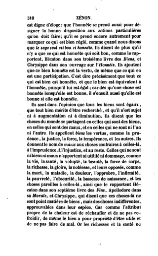 310 ZENON, 
est digne d'éloge ; que l'honnête se prend aussi pour dé­signer 
la bonne disposition aux actions particulières 
qu'on doit faire ; qu'il se prend encore autrement pour 
marquer ce qui est bien réglé, comme quand nous disons 
que U $ë§e$mî e$tbon et honnête. Ils disent de plus qu'il 
n'y a que ce qui est honnête qui soit bon, comme le rap­portent, 
Hécaton dans son troisième livre des Biensf et 
Chrysippe dans son ouvrage sur YH&mête. Ils ajoutent 
que ce bien honnête est la Vertu, de même que ce qui en 
est une participation. C'est dire précisément que tout ce 
qui est bien est honnête, et que le bien est équivalent à 
l'honnête, puisqu'il lui est égal ; car dès qu'une chose est 
honnête lorsqu'elle est bonne,-il s'ensuit aussi qu'elle est 
.bonne si elle est honnête. 
Ils sont dans l'opinion que tous les biens sont égaux, 
que tout bien mérite d'être recherché, et qu'il n'est sujet 
ni à augmentation ni à diminution. Ils disent que les 
choses du monde se partagent en celles qui sont des biens, 
en celles qui sont des maux, et en celles qui ne sont ni l'un 
ni l'antre. Ils appellent Ment les vertus, comme la pru­dence 
, la justice, la force, la tempérance, et les autres, ils 
donnent le nom de maux aux choses contraires à celles-là, 
à l'imprudence, à l'injustice, et au reste. Celles qui ne sont 
ni biens ni maux n'apportent ni utilité ni dommage, comme 
la vie, la santé, la volupté, la beauté, la force de corps, 
la richesse, la gloire, la noblesse, et leurs opposés, comme 
la mort, la maladie, la douleur, l'opprobre, l'infirmité, 
la pauvreté, l'obscurité, la bassesse de naissance, et les 
choses pareilles à celles-là, ainsi que le rapportent Hé­caton 
dans son septième livre des Fim9 Âpollodore dans 
sa Morale» et Chrysippe, qui disent que ces choses-là ne 
sont point matière de biens, mais des choses indifférentes, 
approuvabies dans leur espèce. Car comme l'attribut 
propre de la chaleur est de réchauffer et de ne pas re­froidir, 
de même le bien a pour propriété d'être utile et. 
de ne pas faire de mal. Or les richesses et la santé ne 
 